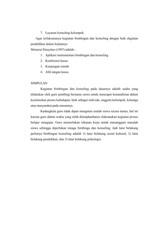 7. Layanan konseling kelompok
Agar terlaksananya kegiatan bimbingan dan konseling dengan baik ekgiatan
pendidikan dalam kaitannya
Menurut Parayitno (1997) adalah :
1. Aplikasi instrumentasi bimbingan dan konseling
2. Konferensi kasus
3. Kunjungan rumah
4. Alih tangan kasus
SIMPULAN
Kegiatan bimbingan dan konseling pada dasarnya adalah usaha yang
dilakukan oleh guru pembing bersama siswa untuk mencapai kemandirian dalam
keseluruhan proses kehidupan, baik sebagai individu, anggota kelompok, keluarga
atau masyarakat pada umumnya.
Kadangkala guru tidak dapat mengatasi asalah siswa secara tuntas, hal ini
karena guru dalam waktu yang telah ditetapkanharus elaksanakan kegiatan proses
belajar mengajar. Guru memerlukan rekanan kerja untuk menanggani masalah
siswa sehingga diperlukan tenaga bimbinga dan konseling. Jadi latar belakang
perlunya bimbingan konseling adalah 1) latar belakang sosial kultural, 2) latar
belakang pendidikan, dan 3) latar belakang psikologis.
 