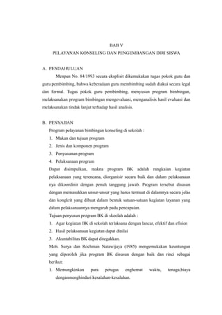 BAB V
PELAYANAN KONSELING DAN PENGEMBANGAN DIRI SISWA
A. PENDAHULUAN
Menpan No. 84/1993 secara eksplisit dikemukakan tugas pokok guru dan
guru pembimbing, bahwa keberadaan guru membimbing sudah diakui secara legal
dan formal. Tugas pokok guru pembimbing, menyusun program bimbingan,
melaksanakan program bimbingan mengevaluasi, menganalisis hasil evaluasi dan
melaksanakan tindak lanjut terhadap hasil analisis.
B. PENYAJIAN
Program pelayanan bimbingan konseling di sekolah :
1. Makan dan tujuan program
2. Jenis dan komponen program
3. Penyusunan program
4. Pelaksanaan program
Dapat disimpulkan, makna program BK adalah rangkaian kegiatan
pelaksanaan yang terencana, diorganisir secara baik dan dalam pelaksanaan
nya dikoordinir dengan penuh tanggung jawab. Program tersebut disusun
dengan memasukkan unsur-unsur yang harus termuat di dalamnya secara jelas
dan kongkrit yang dibuat dalam bentuk satuan-satuan kegiatan layanan yang
dalam pelaksanaannya mengarah pada pencapaian.
Tujuan penyusun program BK di skeolah adalah :
1. Agar kegiatan BK di sekolah terlaksana dengan lancar, efektif dan efisien
2. Hasil pelaksanaan kegiatan dapat dinilai
3. Akuntabilitas BK dapat ditegakkan.
Moh. Surya dan Rochman Natawijaya (1985) mengemukakan keuntungan
yang diperoleh jika program BK disusun dengan baik dan rinci sebagai
berikut:
1. Memungkinkan para petugas enghemat waktu, tenaga,biaya
denganmenghindari kesalahan-kesalahan.
 