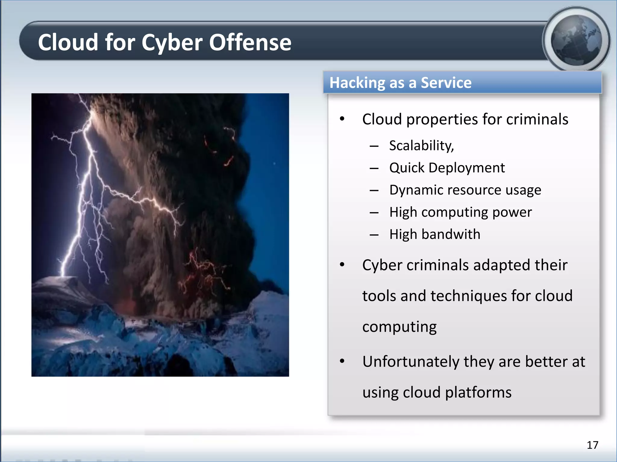 Cloud for Cyber Offense
Hacking as a Service
• Cloud properties for criminals
– Scalability,
– Quick Deployment
– Dynamic resource usage
– High computing power
– High bandwith
• Cyber criminals adapted their
tools and techniques for cloud
computing
• Unfortunately they are better at
using cloud platforms
17
 
