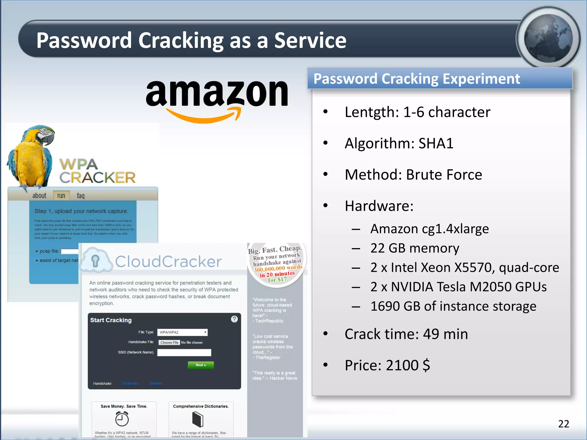 Password Cracking as a Service
Password Cracking Experiment
• Lentgth: 1-6 character
• Algorithm: SHA1
• Method: Brute Force
• Hardware:
– Amazon cg1.4xlarge
– 22 GB memory
– 2 x Intel Xeon X5570, quad-core
– 2 x NVIDIA Tesla M2050 GPUs
– 1690 GB of instance storage
• Crack time: 49 min
• Price: 2100 $
22
 