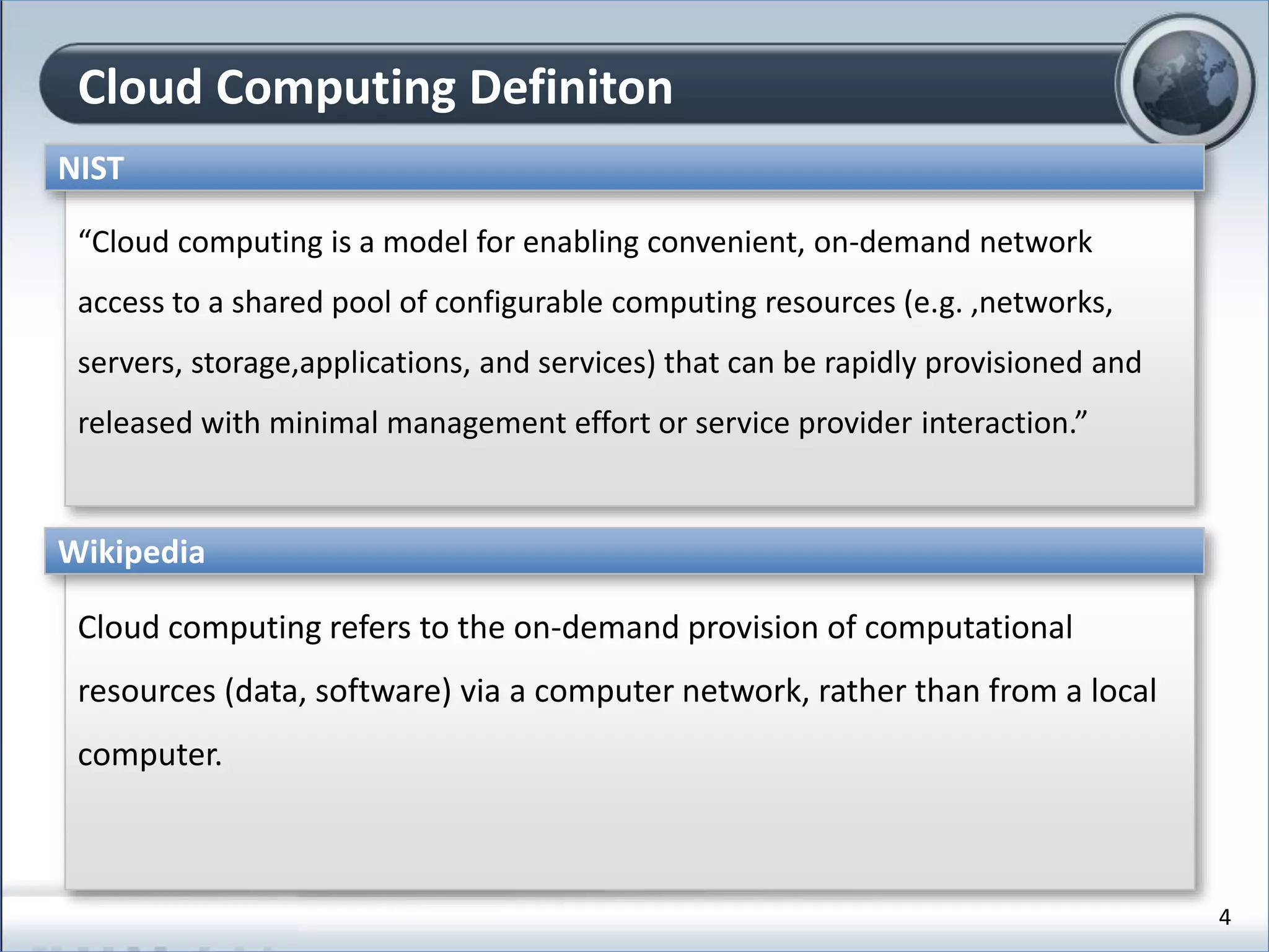 Cloud Computing Definiton
“Cloud computing is a model for enabling convenient, on-demand network
access to a shared pool of configurable computing resources (e.g. ,networks,
servers, storage,applications, and services) that can be rapidly provisioned and
released with minimal management effort or service provider interaction.”
NIST
Cloud computing refers to the on-demand provision of computational
resources (data, software) via a computer network, rather than from a local
computer.
Wikipedia
4
 
