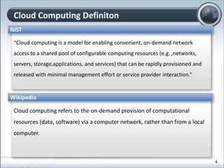 Cloud Computing Definiton
“Cloud computing is a model for enabling convenient, on-demand network
access to a shared pool of configurable computing resources (e.g. ,networks,
servers, storage,applications, and services) that can be rapidly provisioned and
released with minimal management effort or service provider interaction.”
NIST
Cloud computing refers to the on-demand provision of computational
resources (data, software) via a computer network, rather than from a local
computer.
Wikipedia
4
 