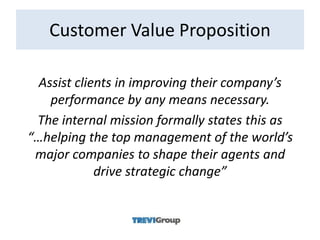 Customer Value Proposition

  Assist clients in improving their company’s
    performance by any means necessary.
 The internal mission formally states this as
“…helping the top management of the world’s
 major companies to shape their agents and
             drive strategic change”
 