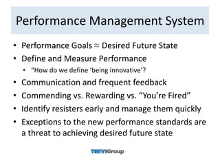 Performance Management System
• Performance Goals ≈ Desired Future State
• Define and Measure Performance
    • “How do we define ‘being innovative’?
•   Communication and frequent feedback
•   Commending vs. Rewarding vs. “You’re Fired”
•   Identify resisters early and manage them quickly
•   Exceptions to the new performance standards are
    a threat to achieving desired future state
 