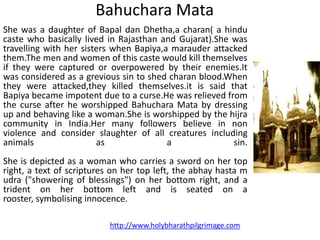 Bahuchara Mata
She was a daughter of Bapal dan Dhetha,a charan( a hindu
caste who basically lived in Rajasthan and Gujarat).She was
travelling with her sisters when Bapiya,a marauder attacked
them.The men and women of this caste would kill themselves
if they were captured or overpowered by their enemies.It
was considered as a grevious sin to shed charan blood.When
they were attacked,they killed themselves.it is said that
Bapiya became impotent due to a curse.He was relieved from
the curse after he worshipped Bahuchara Mata by dressing
up and behaving like a woman.She is worshipped by the hijra
community in India.Her many followers believe in non
violence and consider slaughter of all creatures including
animals                 as               a              sin.
She is depicted as a woman who carries a sword on her top
right, a text of scriptures on her top left, the abhay hasta m
udra ("showering of blessings") on her bottom right, and a
trident on her bottom left and is seated on a
rooster, symbolising innocence.

                           http://www.holybharathpilgrimage.com
 