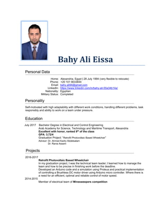 Bahy Ali Eissa
Personal Data
Home: Alexandria, Egypt | 28 July 1994 (very flexible to relocate)
Phone: +20 101 9033844
Email: bahy.ali94@gmail.com
LinkedIn: https://www.linkedin.com/in/bahy-ali-55a34b14a/
Nationality: Egyptian
Military Status: Completed
Personality
Self-motivated with high adaptability with different work conditions, handling different problems, task
responsibly and ability to work on a team under pressure.
Education
July 2017 Bachelor Degree in Electrical and Control Engineering
Arab Academy for Science, Technology and Maritime Transport, Alexandria
Excellent with honor, ranked 9th
of the class
GPA: 3.72/4
Graduation Project: “Retrofit Photovoltaic Based Wheelchair”
Advisor: Dr. Ahmed Kadry Abdelsalam
Dr. Rania Assem
Projects
2016-2017
Retrofit Photovoltaic Based Wheelchair
In my graduation project, I was the technical team leader; I learned how to manage the
team and how to be precise in finishing work before the deadline.
Developed an Arduino code and a simulation using Proteus and practical implementation
of controlling a Brushless DC motor driver using Arduino micro controller. Where there is
a need for an efficient, optimal and reliable control of motor speed.
2014-2015
Member of electrical team of Minesweepers competition
 