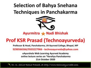 Selection of Bahya Snehana
Techniques in Panchakarma
Ayurmitra Nadi Bhishak
P f KSR P d (T h d )Prof KSR Prasad (Technoayurveda)
Professor & Head, Panchakarma, LN Ayurved College, Bhopal, MP
9290566566/9503227966 h d @ h9290566566/9503227966 ‐ technoayurveda@yahoo.com
eAyurshala Web Learning Ayurved Academy 
online lecture series on *Keraliya Panchakarma
Dr. K. Shiva Rama Prasad, at http://www.technoayurveda.com/
21st October 2020
 