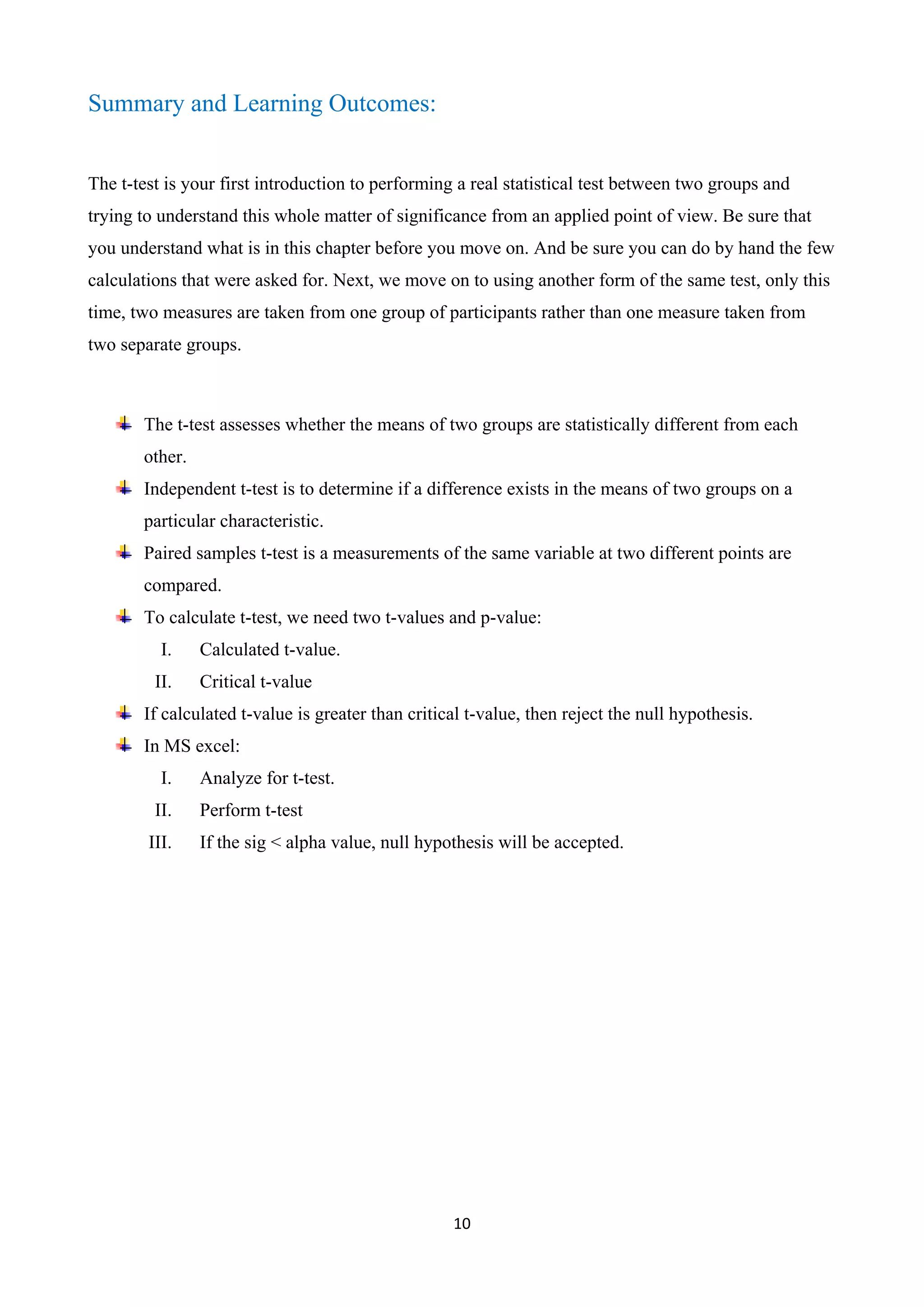10
Summary and Learning Outcomes:
The t-test is your first introduction to performing a real statistical test between two groups and
trying to understand this whole matter of significance from an applied point of view. Be sure that
you understand what is in this chapter before you move on. And be sure you can do by hand the few
calculations that were asked for. Next, we move on to using another form of the same test, only this
time, two measures are taken from one group of participants rather than one measure taken from
two separate groups.
The t-test assesses whether the means of two groups are statistically different from each
other.
Independent t-test is to determine if a difference exists in the means of two groups on a
particular characteristic.
Paired samples t-test is a measurements of the same variable at two different points are
compared.
To calculate t-test, we need two t-values and p-value:
I. Calculated t-value.
II. Critical t-value
If calculated t-value is greater than critical t-value, then reject the null hypothesis.
In MS excel:
I. Analyze for t-test.
II. Perform t-test
III. If the sig < alpha value, null hypothesis will be accepted.
 