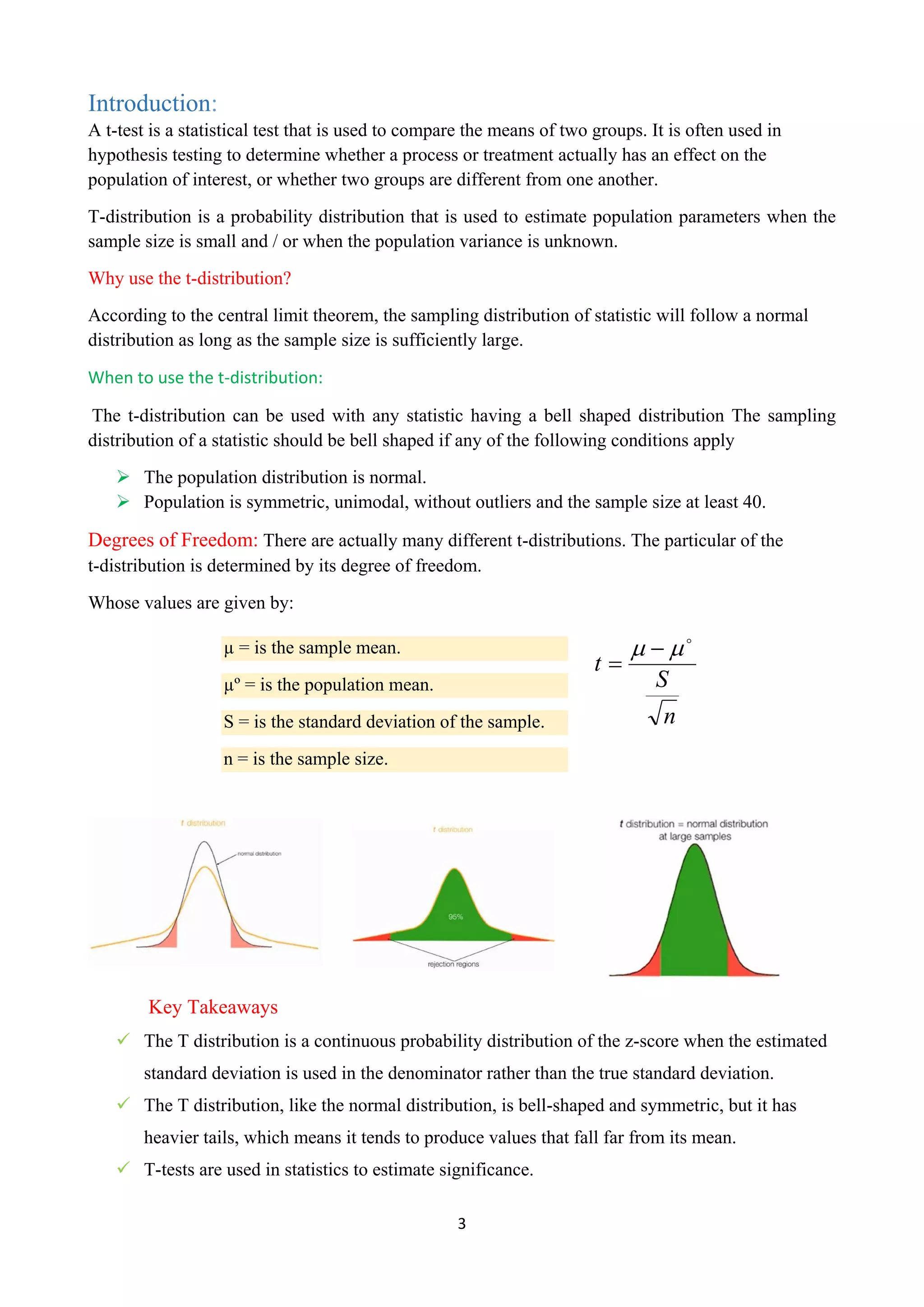 3
Introduction:
A t-test is a statistical test that is used to compare the means of two groups. It is often used in
hypothesis testing to determine whether a process or treatment actually has an effect on the
population of interest, or whether two groups are different from one another.
T-distribution is a probability distribution that is used to estimate population parameters when the
sample size is small and / or when the population variance is unknown.
Why use the t-distribution?
According to the central limit theorem, the sampling distribution of statistic will follow a normal
distribution as long as the sample size is sufficiently large.
When to use the t-distribution:
The t-distribution can be used with any statistic having a bell shaped distribution The sampling
distribution of a statistic should be bell shaped if any of the following conditions apply
 The population distribution is normal.
 Population is symmetric, unimodal, without outliers and the sample size at least 40.
Degrees of Freedom: There are actually many different t-distributions. The particular of the
t-distribution is determined by its degree of freedom.
Whose values are given by:
n
S
t


 

Key Takeaways
 The T distribution is a continuous probability distribution of the z-score when the estimated
standard deviation is used in the denominator rather than the true standard deviation.
 The T distribution, like the normal distribution, is bell-shaped and symmetric, but it has
heavier tails, which means it tends to produce values that fall far from its mean.
 T-tests are used in statistics to estimate significance.
µ = is the sample mean.
µº = is the population mean.
S = is the standard deviation of the sample.
n = is the sample size.
 