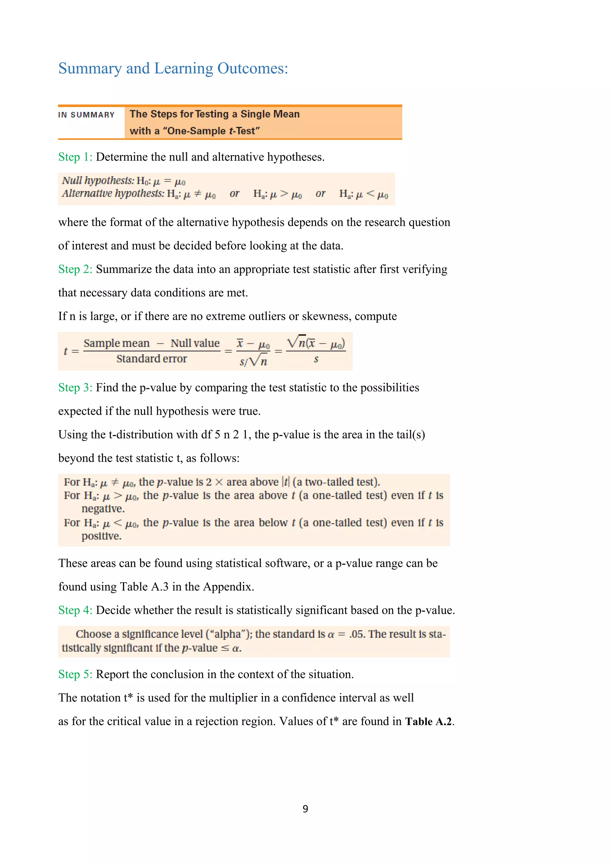9
Summary and Learning Outcomes:
Step 1: Determine the null and alternative hypotheses.
where the format of the alternative hypothesis depends on the research question
of interest and must be decided before looking at the data.
Step 2: Summarize the data into an appropriate test statistic after first verifying
that necessary data conditions are met.
If n is large, or if there are no extreme outliers or skewness, compute
Step 3: Find the p-value by comparing the test statistic to the possibilities
expected if the null hypothesis were true.
Using the t-distribution with df 5 n 2 1, the p-value is the area in the tail(s)
beyond the test statistic t, as follows:
These areas can be found using statistical software, or a p-value range can be
found using Table A.3 in the Appendix.
Step 4: Decide whether the result is statistically significant based on the p-value.
Step 5: Report the conclusion in the context of the situation.
The notation t* is used for the multiplier in a confidence interval as well
as for the critical value in a rejection region. Values of t* are found in Table A.2.
 