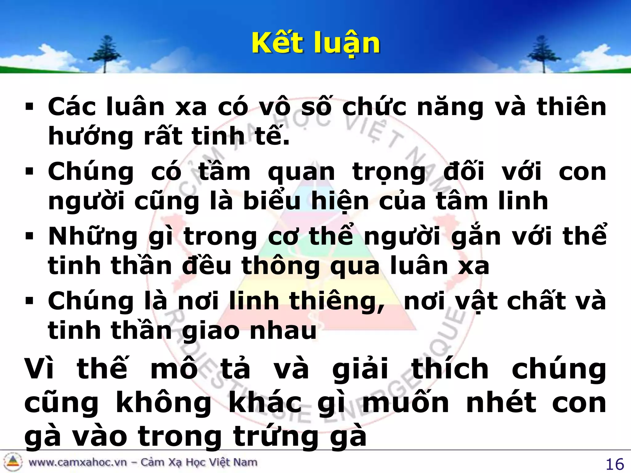 16Kết luậnCác luân xa có vô số chức năng và thiên hướng rất tinh tế.Chúng có tầm quan trọng đối với con người cũng là biểu hiện của tâm linhNhững gì trong cơ thể người gắn với thể tinh thần đều thông qua luân xaChúng là nơi linh thiêng,  nơi vật chất và tinh thần giao nhau Vì thế mô tả và giải thích chúng cũng không khác gì muốn nhét con gà vào trong trứng gà 