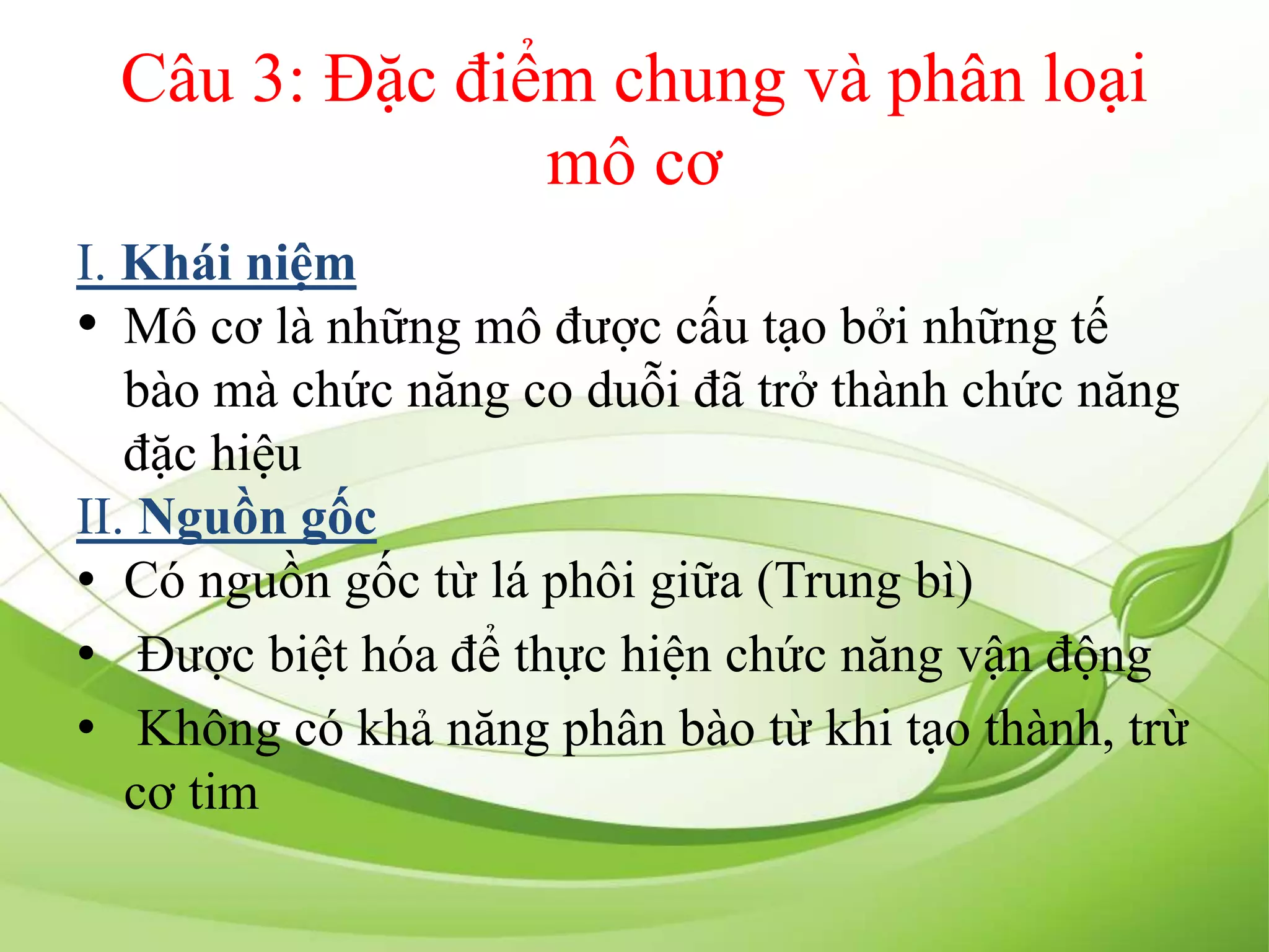 Câu 3: Đặc điểm chung và phân loại
mô cơ
I. Khái niệm
• Mô cơ là những mô được cấu tạo bởi những tế
bào mà chức năng co duỗi đã trở thành chức năng
đặc hiệu
II. Nguồn gốc
• Có nguồn gốc từ lá phôi giữa (Trung bì)
• Được biệt hóa để thực hiện chức năng vận động
• Không có khả năng phân bào từ khi tạo thành, trừ
cơ tim
 