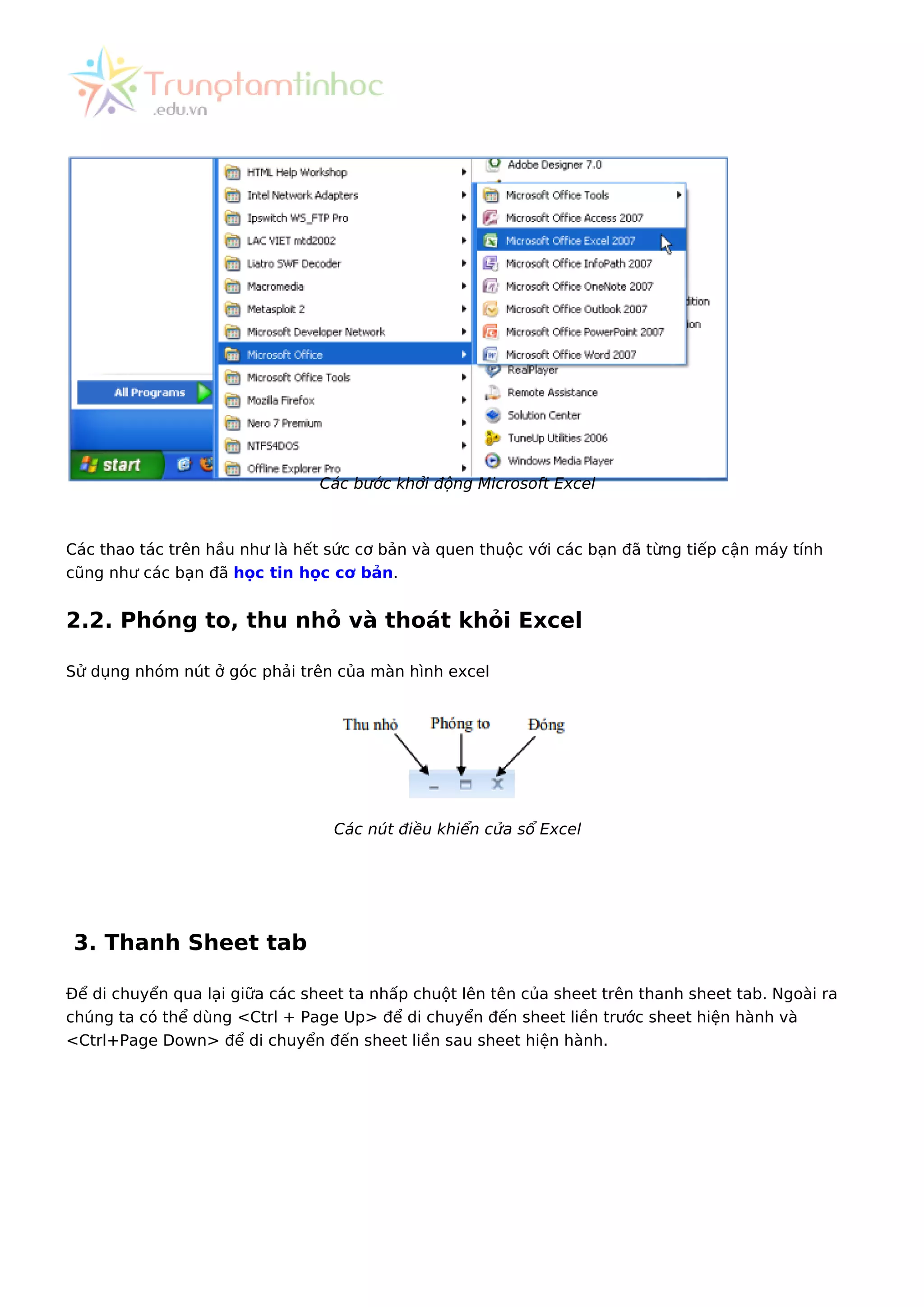 Các bước khởi động Microsoft Excel
Các thao tác trên hầu như là hết sức cơ bản và quen thuộc với các bạn đã từng tiếp cận máy tính
cũng như các bạn đã học tin học cơ bản.
2.2. Phóng to, thu nhỏ và thoát khỏi Excel
Sử dụng nhóm nút ở góc phải trên của màn hình excel
Các nút điều khiển cửa sổ Excel
3. Thanh Sheet tab
Để di chuyển qua lại giữa các sheet ta nhấp chuột lên tên của sheet trên thanh sheet tab. Ngoài ra
chúng ta có thể dùng <Ctrl + Page Up> để di chuyển đến sheet liền trước sheet hiện hành và
<Ctrl+Page Down> để di chuyển đến sheet liền sau sheet hiện hành.
 