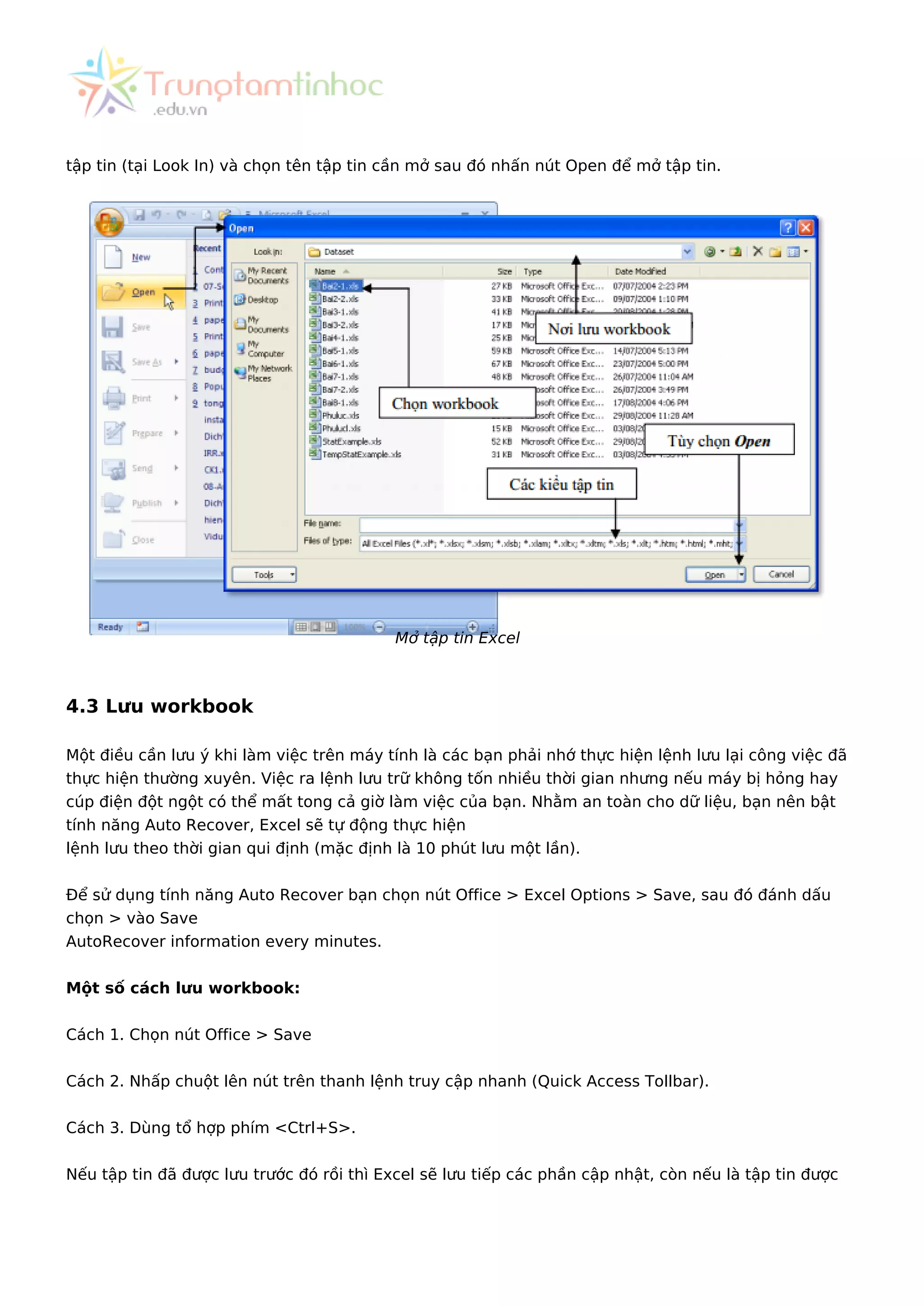 tập tin (tại Look In) và chọn tên tập tin cần mở sau đó nhấn nút Open để mở tập tin.
Mở tập tin Excel
4.3 Lưu workbook
Một điều cần lưu ý khi làm việc trên máy tính là các bạn phải nhớ thực hiện lệnh lưu lại công việc đã
thực hiện thường xuyên. Việc ra lệnh lưu trữ không tốn nhiều thời gian nhưng nếu máy bị hỏng hay
cúp điện đột ngột có thể mất tong cả giờ làm việc của bạn. Nhằm an toàn cho dữ liệu, bạn nên bật
tính năng Auto Recover, Excel sẽ tự động thực hiện
lệnh lưu theo thời gian qui định (mặc định là 10 phút lưu một lần).
Để sử dụng tính năng Auto Recover bạn chọn nút Office > Excel Options > Save, sau đó đánh dấu
chọn > vào Save
AutoRecover information every minutes.
Một số cách lưu workbook:
Cách 1. Chọn nút Office > Save
Cách 2. Nhấp chuột lên nút trên thanh lệnh truy cập nhanh (Quick Access Tollbar).
Cách 3. Dùng tổ hợp phím <Ctrl+S>.
Nếu tập tin đã được lưu trước đó rồi thì Excel sẽ lưu tiếp các phần cập nhật, còn nếu là tập tin được
 