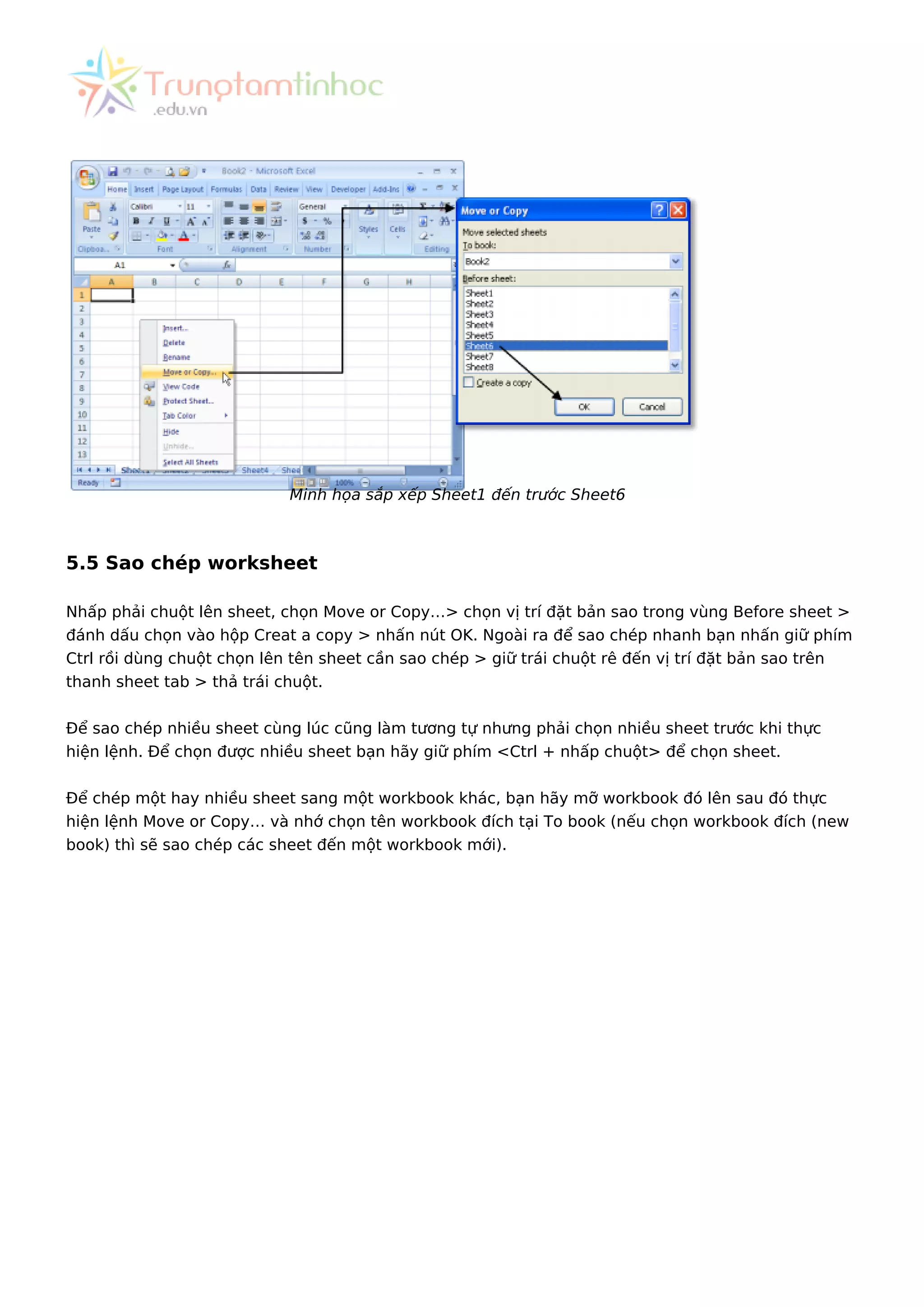 Minh họa sắp xếp Sheet1 đến trước Sheet6
5.5 Sao chép worksheet
Nhấp phải chuột lên sheet, chọn Move or Copy…> chọn vị trí đặt bản sao trong vùng Before sheet >
đánh dấu chọn vào hộp Creat a copy > nhấn nút OK. Ngoài ra để sao chép nhanh bạn nhấn giữ phím
Ctrl rồi dùng chuột chọn lên tên sheet cần sao chép > giữ trái chuột rê đến vị trí đặt bản sao trên
thanh sheet tab > thả trái chuột.
Để sao chép nhiều sheet cùng lúc cũng làm tương tự nhưng phải chọn nhiều sheet trước khi thực
hiện lệnh. Để chọn được nhiều sheet bạn hãy giữ phím <Ctrl + nhấp chuột> để chọn sheet.
Để chép một hay nhiều sheet sang một workbook khác, bạn hãy mỡ workbook đó lên sau đó thực
hiện lệnh Move or Copy… và nhớ chọn tên workbook đích tại To book (nếu chọn workbook đích (new
book) thì sẽ sao chép các sheet đến một workbook mới).
 