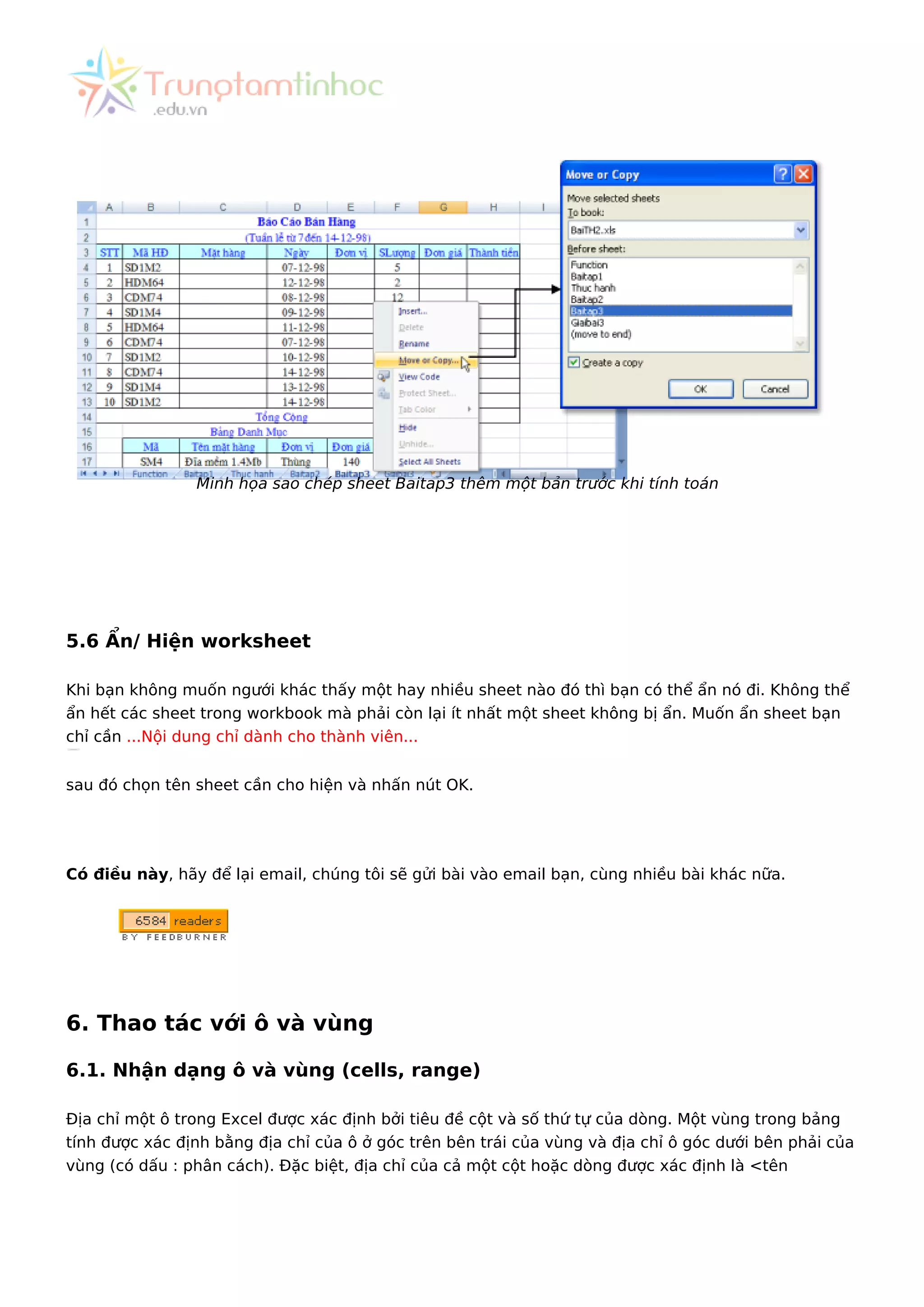 Minh họa sao chép sheet Baitap3 thêm một bản trước khi tính toán
5.6 Ẩn/ Hiện worksheet
Khi bạn không muốn ngưới khác thấy một hay nhiều sheet nào đó thì bạn có thể ẩn nó đi. Không thể
ẩn hết các sheet trong workbook mà phải còn lại ít nhất một sheet không bị ẩn. Muốn ẩn sheet bạn
chỉ cần ...Nội dung chỉ dành cho thành viên...
sau đó chọn tên sheet cần cho hiện và nhấn nút OK.
Có điều này, hãy để lại email, chúng tôi sẽ gửi bài vào email bạn, cùng nhiều bài khác nữa.
6. Thao tác với ô và vùng
6.1. Nhận dạng ô và vùng (cells, range)
Địa chỉ một ô trong Excel được xác định bởi tiêu đề cột và số thứ tự của dòng. Một vùng trong bảng
tính được xác định bằng địa chỉ của ô ở góc trên bên trái của vùng và địa chỉ ô góc dưới bên phải của
vùng (có dấu : phân cách). Đặc biệt, địa chỉ của cả một cột hoặc dòng được xác định là <tên
 