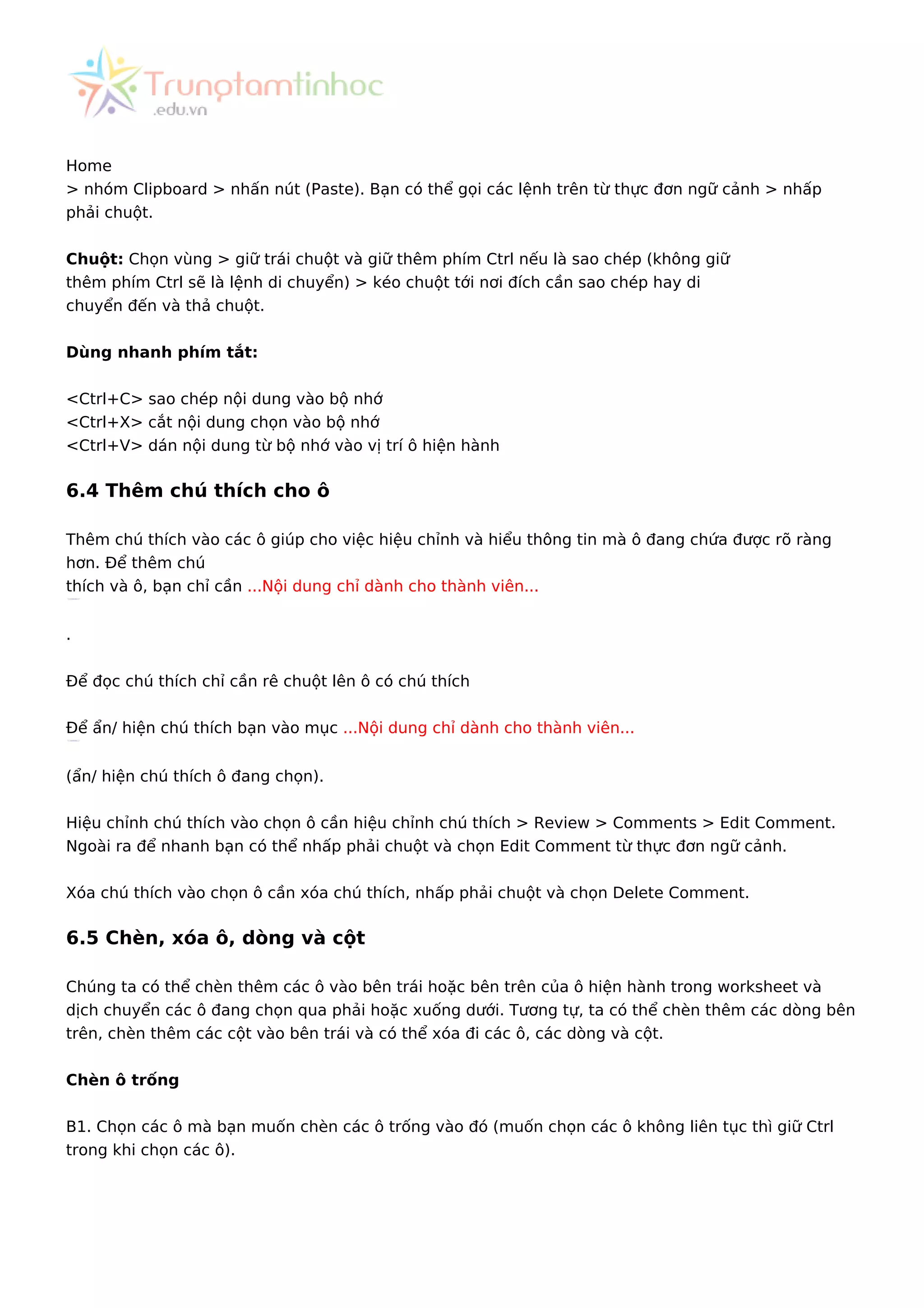 Home
> nhóm Clipboard > nhấn nút (Paste). Bạn có thể gọi các lệnh trên từ thực đơn ngữ cảnh > nhấp
phải chuột.
Chuột: Chọn vùng > giữ trái chuột và giữ thêm phím Ctrl nếu là sao chép (không giữ
thêm phím Ctrl sẽ là lệnh di chuyển) > kéo chuột tới nơi đích cần sao chép hay di
chuyển đến và thả chuột.
Dùng nhanh phím tắt:
<Ctrl+C> sao chép nội dung vào bộ nhớ
<Ctrl+X> cắt nội dung chọn vào bộ nhớ
<Ctrl+V> dán nội dung từ bộ nhớ vào vị trí ô hiện hành
6.4 Thêm chú thích cho ô
Thêm chú thích vào các ô giúp cho việc hiệu chỉnh và hiểu thông tin mà ô đang chứa được rõ ràng
hơn. Để thêm chú
thích và ô, bạn chỉ cần ...Nội dung chỉ dành cho thành viên...
.
Để đọc chú thích chỉ cần rê chuột lên ô có chú thích
Để ẩn/ hiện chú thích bạn vào mục ...Nội dung chỉ dành cho thành viên...
(ẩn/ hiện chú thích ô đang chọn).
Hiệu chỉnh chú thích vào chọn ô cần hiệu chỉnh chú thích > Review > Comments > Edit Comment.
Ngoài ra để nhanh bạn có thể nhấp phải chuột và chọn Edit Comment từ thực đơn ngữ cảnh.
Xóa chú thích vào chọn ô cần xóa chú thích, nhấp phải chuột và chọn Delete Comment.
6.5 Chèn, xóa ô, dòng và cột
Chúng ta có thể chèn thêm các ô vào bên trái hoặc bên trên của ô hiện hành trong worksheet và
dịch chuyển các ô đang chọn qua phải hoặc xuống dưới. Tương tự, ta có thể chèn thêm các dòng bên
trên, chèn thêm các cột vào bên trái và có thể xóa đi các ô, các dòng và cột.
Chèn ô trống
B1. Chọn các ô mà bạn muốn chèn các ô trống vào đó (muốn chọn các ô không liên tục thì giữ Ctrl
trong khi chọn các ô).
 