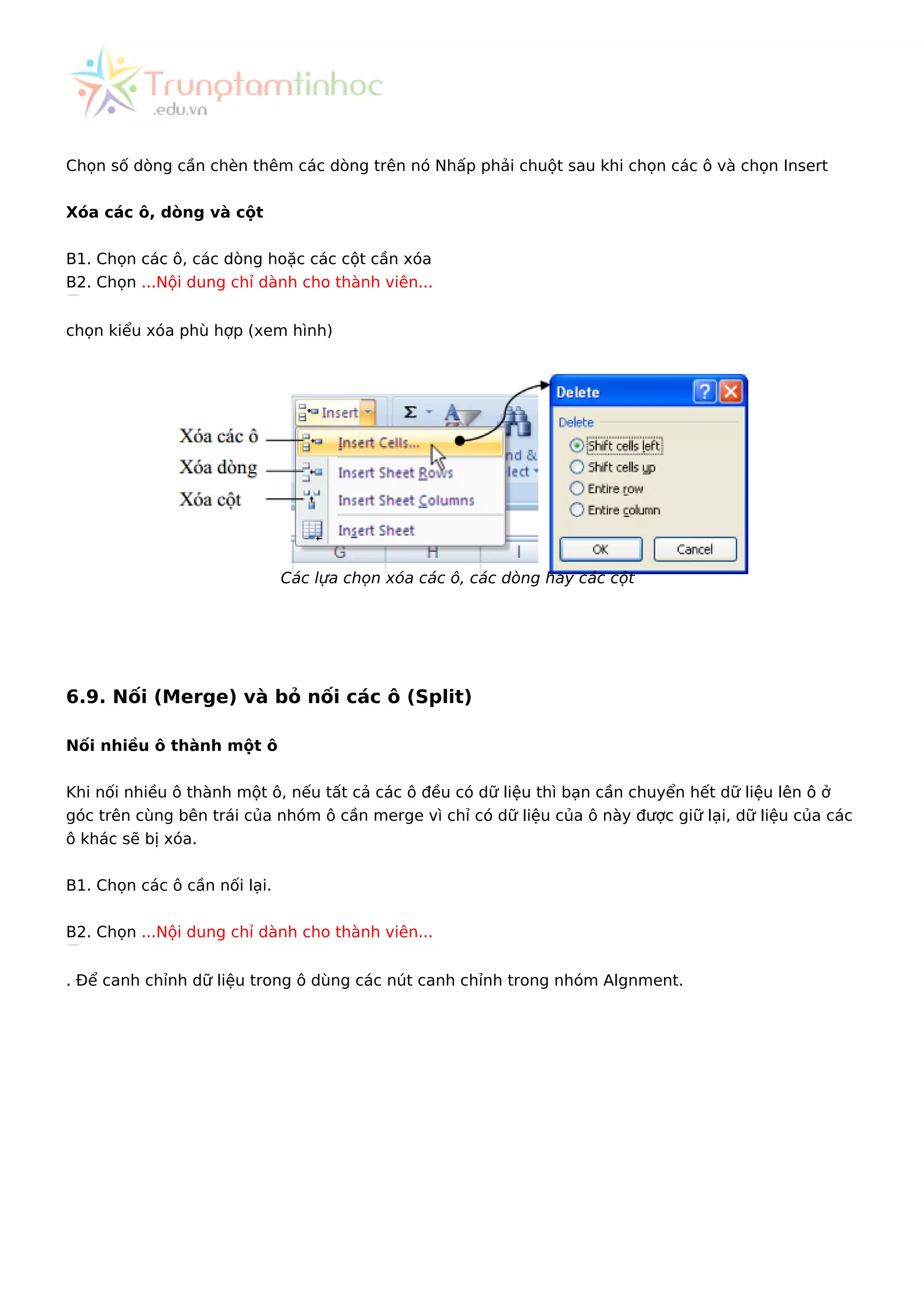 Chọn số dòng cần chèn thêm các dòng trên nó Nhấp phải chuột sau khi chọn các ô và chọn Insert
Xóa các ô, dòng và cột
B1. Chọn các ô, các dòng hoặc các cột cần xóa
B2. Chọn ...Nội dung chỉ dành cho thành viên...
chọn kiểu xóa phù hợp (xem hình)
Các lựa chọn xóa các ô, các dòng hay các cột
6.9. Nối (Merge) và bỏ nối các ô (Split)
Nối nhiều ô thành một ô
Khi nối nhiều ô thành một ô, nếu tất cả các ô đều có dữ liệu thì bạn cần chuyển hết dữ liệu lên ô ở
góc trên cùng bên trái của nhóm ô cần merge vì chỉ có dữ liệu của ô này được giữ lại, dữ liệu của các
ô khác sẽ bị xóa.
B1. Chọn các ô cần nối lại.
B2. Chọn ...Nội dung chỉ dành cho thành viên...
. Để canh chỉnh dữ liệu trong ô dùng các nút canh chỉnh trong nhóm Algnment.
 