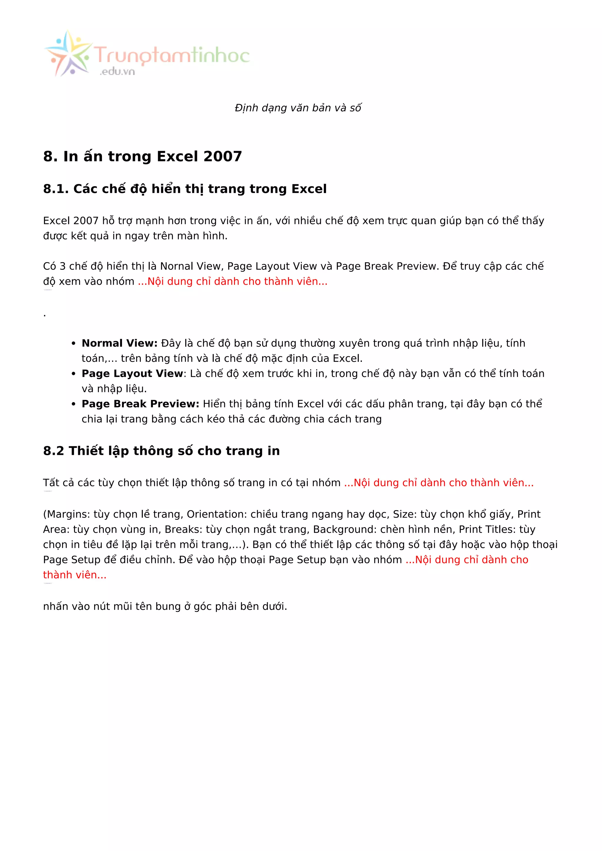 Định dạng văn bản và số
8. In ấn trong Excel 2007
8.1. Các chế độ hiển thị trang trong Excel
Excel 2007 hỗ trợ mạnh hơn trong việc in ấn, với nhiều chế độ xem trực quan giúp bạn có thể thấy
được kết quả in ngay trên màn hình.
Có 3 chế độ hiển thị là Nornal View, Page Layout View và Page Break Preview. Để truy cập các chế
độ xem vào nhóm ...Nội dung chỉ dành cho thành viên...
.
Normal View: Đây là chế độ bạn sử dụng thường xuyên trong quá trình nhập liệu, tính
toán,… trên bảng tính và là chế độ mặc định của Excel.
Page Layout View: Là chế độ xem trước khi in, trong chế độ này bạn vẫn có thể tính toán
và nhập liệu.
Page Break Preview: Hiển thị bảng tính Excel với các dấu phân trang, tại đây bạn có thể
chia lại trang bằng cách kéo thả các đường chia cách trang
8.2 Thiết lập thông số cho trang in
Tất cả các tùy chọn thiết lập thông số trang in có tại nhóm ...Nội dung chỉ dành cho thành viên...
(Margins: tùy chọn lề trang, Orientation: chiều trang ngang hay dọc, Size: tùy chọn khổ giấy, Print
Area: tùy chọn vùng in, Breaks: tùy chọn ngắt trang, Background: chèn hình nền, Print Titles: tùy
chọn in tiêu đề lặp lại trên mỗi trang,…). Bạn có thể thiết lập các thông số tại đây hoặc vào hộp thoại
Page Setup để điều chỉnh. Để vào hộp thoại Page Setup bạn vào nhóm ...Nội dung chỉ dành cho
thành viên...
nhấn vào nút mũi tên bung ở góc phải bên dưới.
 