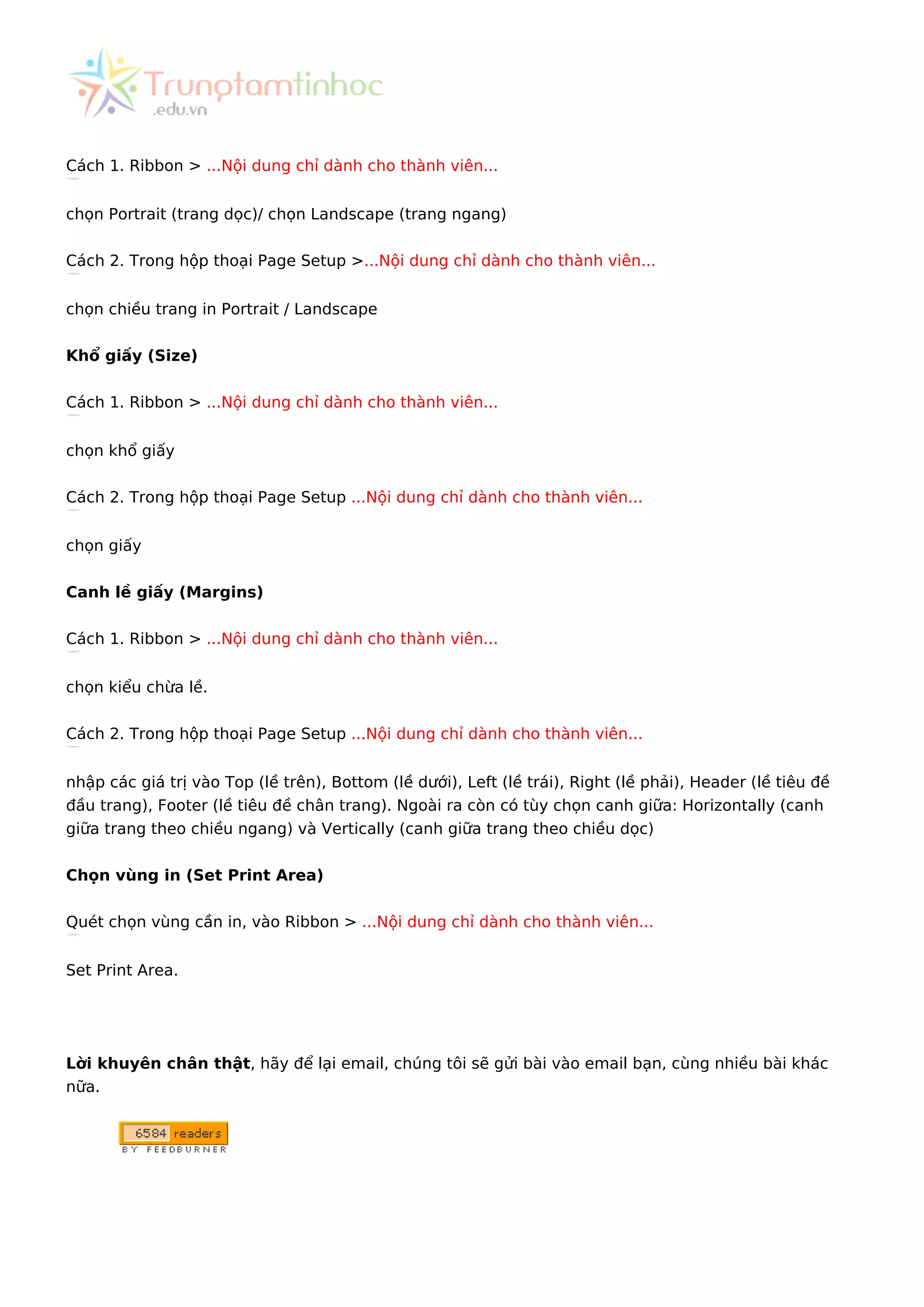 Cách 1. Ribbon > ...Nội dung chỉ dành cho thành viên...
chọn Portrait (trang dọc)/ chọn Landscape (trang ngang)
Cách 2. Trong hộp thoại Page Setup >...Nội dung chỉ dành cho thành viên...
chọn chiều trang in Portrait / Landscape
Khổ giấy (Size)
Cách 1. Ribbon > ...Nội dung chỉ dành cho thành viên...
chọn khổ giấy
Cách 2. Trong hộp thoại Page Setup ...Nội dung chỉ dành cho thành viên...
chọn giấy
Canh lề giấy (Margins)
Cách 1. Ribbon > ...Nội dung chỉ dành cho thành viên...
chọn kiểu chừa lề.
Cách 2. Trong hộp thoại Page Setup ...Nội dung chỉ dành cho thành viên...
nhập các giá trị vào Top (lề trên), Bottom (lề dưới), Left (lề trái), Right (lề phải), Header (lề tiêu đề
đầu trang), Footer (lề tiêu đề chân trang). Ngoài ra còn có tùy chọn canh giữa: Horizontally (canh
giữa trang theo chiều ngang) và Vertically (canh giữa trang theo chiều dọc)
Chọn vùng in (Set Print Area)
Quét chọn vùng cần in, vào Ribbon > ...Nội dung chỉ dành cho thành viên...
Set Print Area.
Lời khuyên chân thật, hãy để lại email, chúng tôi sẽ gửi bài vào email bạn, cùng nhiều bài khác
nữa.
 