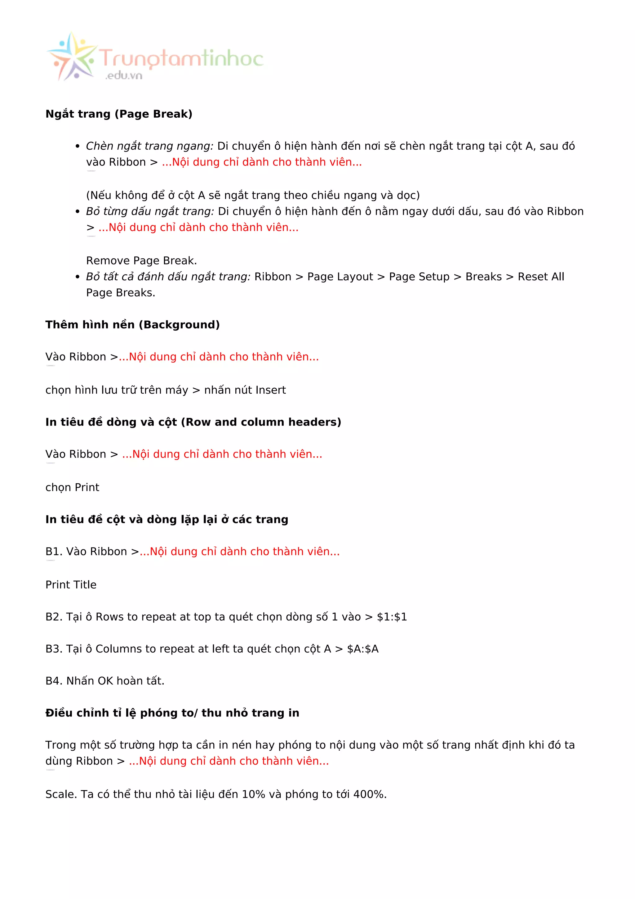 Ngắt trang (Page Break)
Chèn ngắt trang ngang: Di chuyển ô hiện hành đến nơi sẽ chèn ngắt trang tại cột A, sau đó
vào Ribbon > ...Nội dung chỉ dành cho thành viên...
(Nếu không để ở cột A sẽ ngắt trang theo chiều ngang và dọc)
Bỏ từng dấu ngắt trang: Di chuyển ô hiện hành đến ô nằm ngay dưới dấu, sau đó vào Ribbon
> ...Nội dung chỉ dành cho thành viên...
Remove Page Break.
Bỏ tất cả đánh dấu ngắt trang: Ribbon > Page Layout > Page Setup > Breaks > Reset All
Page Breaks.
Thêm hình nền (Background)
Vào Ribbon >...Nội dung chỉ dành cho thành viên...
chọn hình lưu trữ trên máy > nhấn nút Insert
In tiêu đề dòng và cột (Row and column headers)
Vào Ribbon > ...Nội dung chỉ dành cho thành viên...
chọn Print
In tiêu đề cột và dòng lặp lại ở các trang
B1. Vào Ribbon >...Nội dung chỉ dành cho thành viên...
Print Title
B2. Tại ô Rows to repeat at top ta quét chọn dòng số 1 vào > $1:$1
B3. Tại ô Columns to repeat at left ta quét chọn cột A > $A:$A
B4. Nhấn OK hoàn tất.
Điều chỉnh tỉ lệ phóng to/ thu nhỏ trang in
Trong một số trường hợp ta cần in nén hay phóng to nội dung vào một số trang nhất định khi đó ta
dùng Ribbon > ...Nội dung chỉ dành cho thành viên...
Scale. Ta có thể thu nhỏ tài liệu đến 10% và phóng to tới 400%.
 