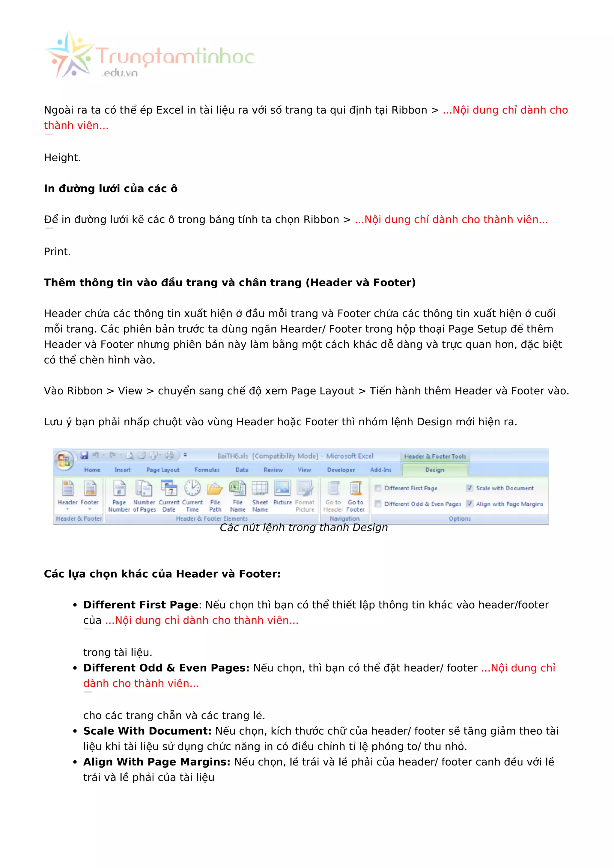Ngoài ra ta có thể ép Excel in tài liệu ra với số trang ta qui định tại Ribbon > ...Nội dung chỉ dành cho
thành viên...
Height.
In đường lưới của các ô
Để in đường lưới kẽ các ô trong bảng tính ta chọn Ribbon > ...Nội dung chỉ dành cho thành viên...
Print.
Thêm thông tin vào đầu trang và chân trang (Header và Footer)
Header chứa các thông tin xuất hiện ở đầu mỗi trang và Footer chứa các thông tin xuất hiện ở cuối
mỗi trang. Các phiên bản trước ta dùng ngăn Hearder/ Footer trong hộp thoại Page Setup để thêm
Header và Footer nhưng phiên bản này làm bằng một cách khác dễ dàng và trực quan hơn, đặc biệt
có thể chèn hình vào.
Vào Ribbon > View > chuyển sang chế độ xem Page Layout > Tiến hành thêm Header và Footer vào.
Lưu ý bạn phải nhấp chuột vào vùng Header hoặc Footer thì nhóm lệnh Design mới hiện ra.
Các nút lệnh trong thanh Design
Các lựa chọn khác của Header và Footer:
Different First Page: Nếu chọn thì bạn có thể thiết lập thông tin khác vào header/footer
của ...Nội dung chỉ dành cho thành viên...
trong tài liệu.
Different Odd & Even Pages: Nếu chọn, thì bạn có thể đặt header/ footer ...Nội dung chỉ
dành cho thành viên...
cho các trang chẵn và các trang lẻ.
Scale With Document: Nếu chọn, kích thước chữ của header/ footer sẽ tăng giảm theo tài
liệu khi tài liệu sử dụng chức năng in có điều chỉnh tỉ lệ phóng to/ thu nhỏ.
Align With Page Margins: Nếu chọn, lề trái và lề phải của header/ footer canh đều với lề
trái và lề phải của tài liệu
 