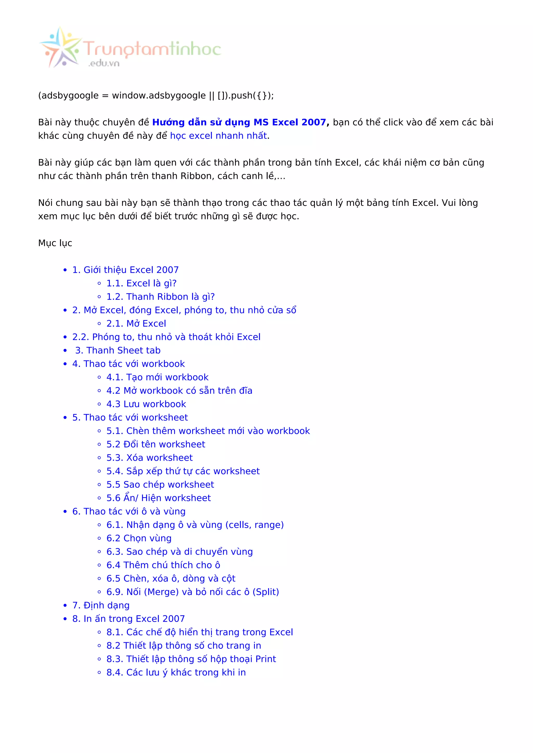 (adsbygoogle = window.adsbygoogle || []).push({});
Bài này thuộc chuyên đề Hướng dẫn sử dụng MS Excel 2007, bạn có thể click vào để xem các bài
khác cùng chuyên đề này để học excel nhanh nhất.
Bài này giúp các bạn làm quen với các thành phần trong bản tính Excel, các khái niệm cơ bản cũng
như các thành phần trên thanh Ribbon, cách canh lề,…
Nói chung sau bài này bạn sẽ thành thạo trong các thao tác quản lý một bảng tính Excel. Vui lòng
xem mục lục bên dưới để biết trước những gì sẽ được học.
Mục lục
1. Giới thiệu Excel 2007
1.1. Excel là gì?
1.2. Thanh Ribbon là gì?
2. Mở Excel, đóng Excel, phóng to, thu nhỏ cửa sổ
2.1. Mở Excel
2.2. Phóng to, thu nhỏ và thoát khỏi Excel
3. Thanh Sheet tab
4. Thao tác với workbook
4.1. Tạo mới workbook
4.2 Mở workbook có sẵn trên đĩa
4.3 Lưu workbook
5. Thao tác với worksheet
5.1. Chèn thêm worksheet mới vào workbook
5.2 Đổi tên worksheet
5.3. Xóa worksheet
5.4. Sắp xếp thứ tự các worksheet
5.5 Sao chép worksheet
5.6 Ẩn/ Hiện worksheet
6. Thao tác với ô và vùng
6.1. Nhận dạng ô và vùng (cells, range)
6.2 Chọn vùng
6.3. Sao chép và di chuyển vùng
6.4 Thêm chú thích cho ô
6.5 Chèn, xóa ô, dòng và cột
6.9. Nối (Merge) và bỏ nối các ô (Split)
7. Định dạng
8. In ấn trong Excel 2007
8.1. Các chế độ hiển thị trang trong Excel
8.2 Thiết lập thông số cho trang in
8.3. Thiết lập thông số hộp thoại Print
8.4. Các lưu ý khác trong khi in
 