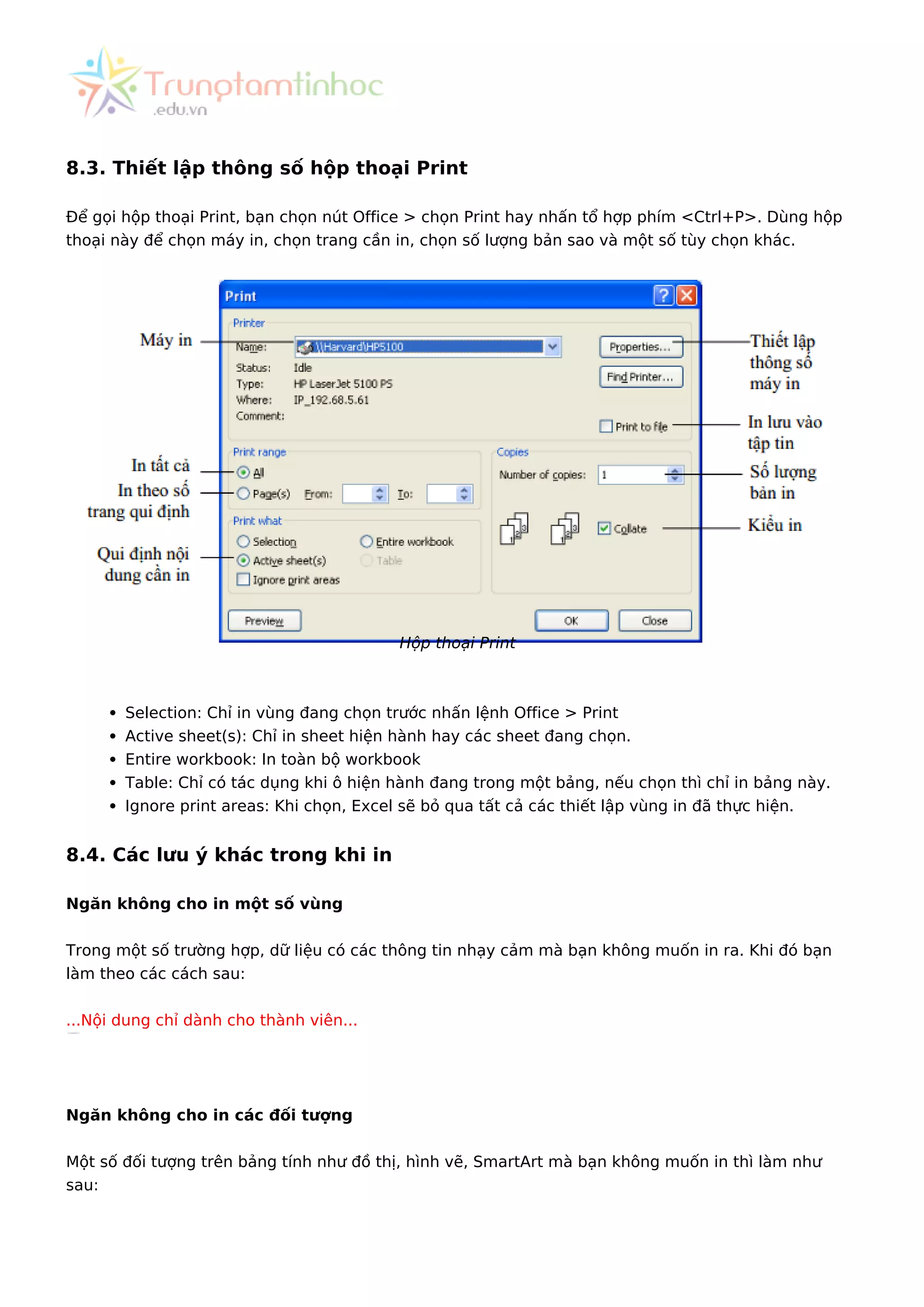 8.3. Thiết lập thông số hộp thoại Print
Để gọi hộp thoại Print, bạn chọn nút Office > chọn Print hay nhấn tổ hợp phím <Ctrl+P>. Dùng hộp
thoại này để chọn máy in, chọn trang cần in, chọn số lượng bản sao và một số tùy chọn khác.
Hộp thoại Print
Selection: Chỉ in vùng đang chọn trước nhấn lệnh Office > Print
Active sheet(s): Chỉ in sheet hiện hành hay các sheet đang chọn.
Entire workbook: In toàn bộ workbook
Table: Chỉ có tác dụng khi ô hiện hành đang trong một bảng, nếu chọn thì chỉ in bảng này.
Ignore print areas: Khi chọn, Excel sẽ bỏ qua tất cả các thiết lập vùng in đã thực hiện.
8.4. Các lưu ý khác trong khi in
Ngăn không cho in một số vùng
Trong một số trường hợp, dữ liệu có các thông tin nhạy cảm mà bạn không muốn in ra. Khi đó bạn
làm theo các cách sau:
...Nội dung chỉ dành cho thành viên...
Ngăn không cho in các đối tượng
Một số đối tượng trên bảng tính như đồ thị, hình vẽ, SmartArt mà bạn không muốn in thì làm như
sau:
 