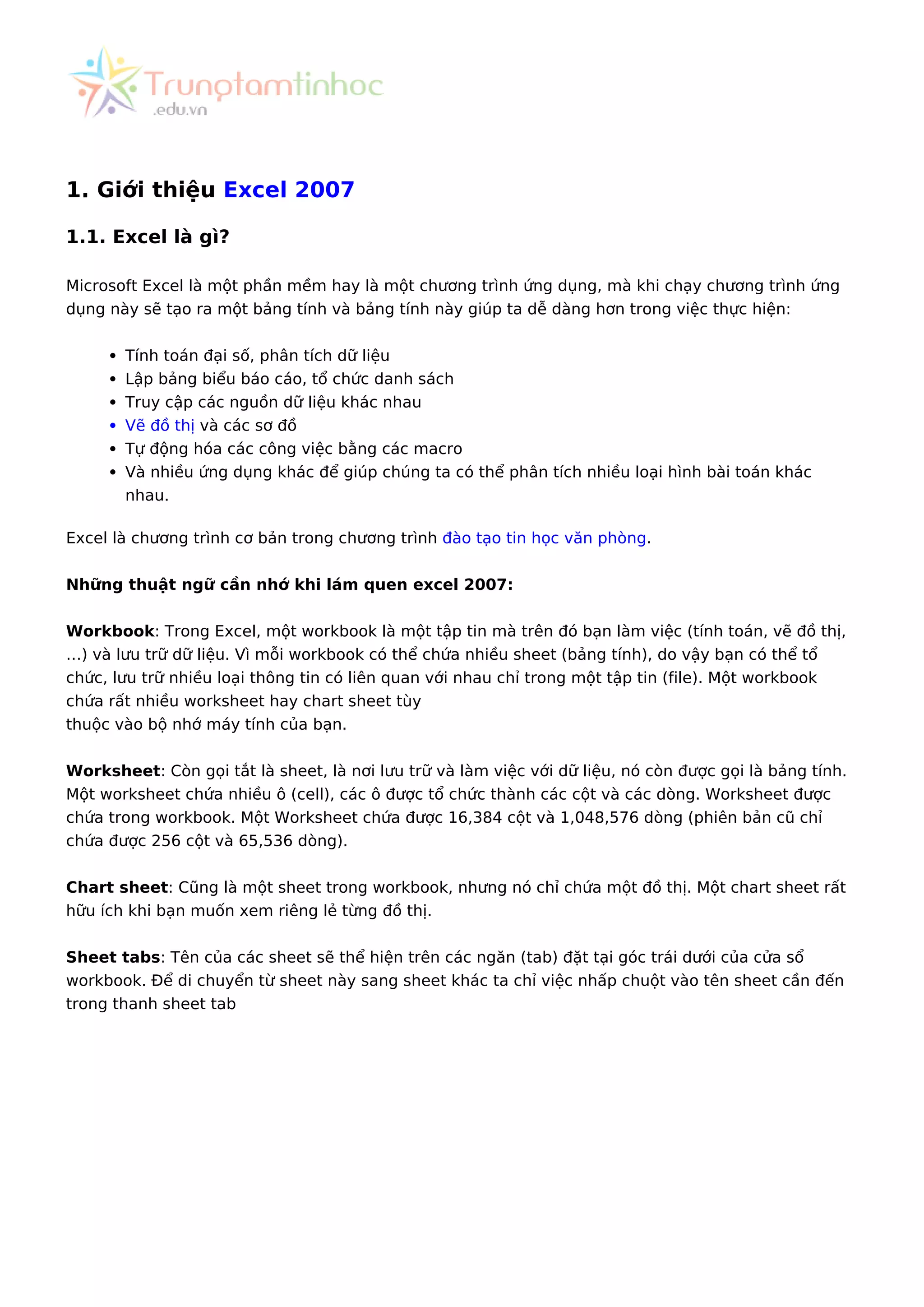 1. Giới thiệu Excel 2007
1.1. Excel là gì?
Microsoft Excel là một phần mềm hay là một chương trình ứng dụng, mà khi chạy chương trình ứng
dụng này sẽ tạo ra một bảng tính và bảng tính này giúp ta dễ dàng hơn trong việc thực hiện:
Tính toán đại số, phân tích dữ liệu
Lập bảng biểu báo cáo, tổ chức danh sách
Truy cập các nguồn dữ liệu khác nhau
Vẽ đồ thị và các sơ đồ
Tự động hóa các công việc bằng các macro
Và nhiều ứng dụng khác để giúp chúng ta có thể phân tích nhiều loại hình bài toán khác
nhau.
Excel là chương trình cơ bản trong chương trình đào tạo tin học văn phòng.
Những thuật ngữ cần nhớ khi lám quen excel 2007:
Workbook: Trong Excel, một workbook là một tập tin mà trên đó bạn làm việc (tính toán, vẽ đồ thị,
…) và lưu trữ dữ liệu. Vì mỗi workbook có thể chứa nhiều sheet (bảng tính), do vậy bạn có thể tổ
chức, lưu trữ nhiều loại thông tin có liên quan với nhau chỉ trong một tập tin (file). Một workbook
chứa rất nhiều worksheet hay chart sheet tùy
thuộc vào bộ nhớ máy tính của bạn.
Worksheet: Còn gọi tắt là sheet, là nơi lưu trữ và làm việc với dữ liệu, nó còn được gọi là bảng tính.
Một worksheet chứa nhiều ô (cell), các ô được tổ chức thành các cột và các dòng. Worksheet được
chứa trong workbook. Một Worksheet chứa được 16,384 cột và 1,048,576 dòng (phiên bản cũ chỉ
chứa được 256 cột và 65,536 dòng).
Chart sheet: Cũng là một sheet trong workbook, nhưng nó chỉ chứa một đồ thị. Một chart sheet rất
hữu ích khi bạn muốn xem riêng lẻ từng đồ thị.
Sheet tabs: Tên của các sheet sẽ thể hiện trên các ngăn (tab) đặt tại góc trái dưới của cửa sổ
workbook. Để di chuyển từ sheet này sang sheet khác ta chỉ việc nhấp chuột vào tên sheet cần đến
trong thanh sheet tab
 
