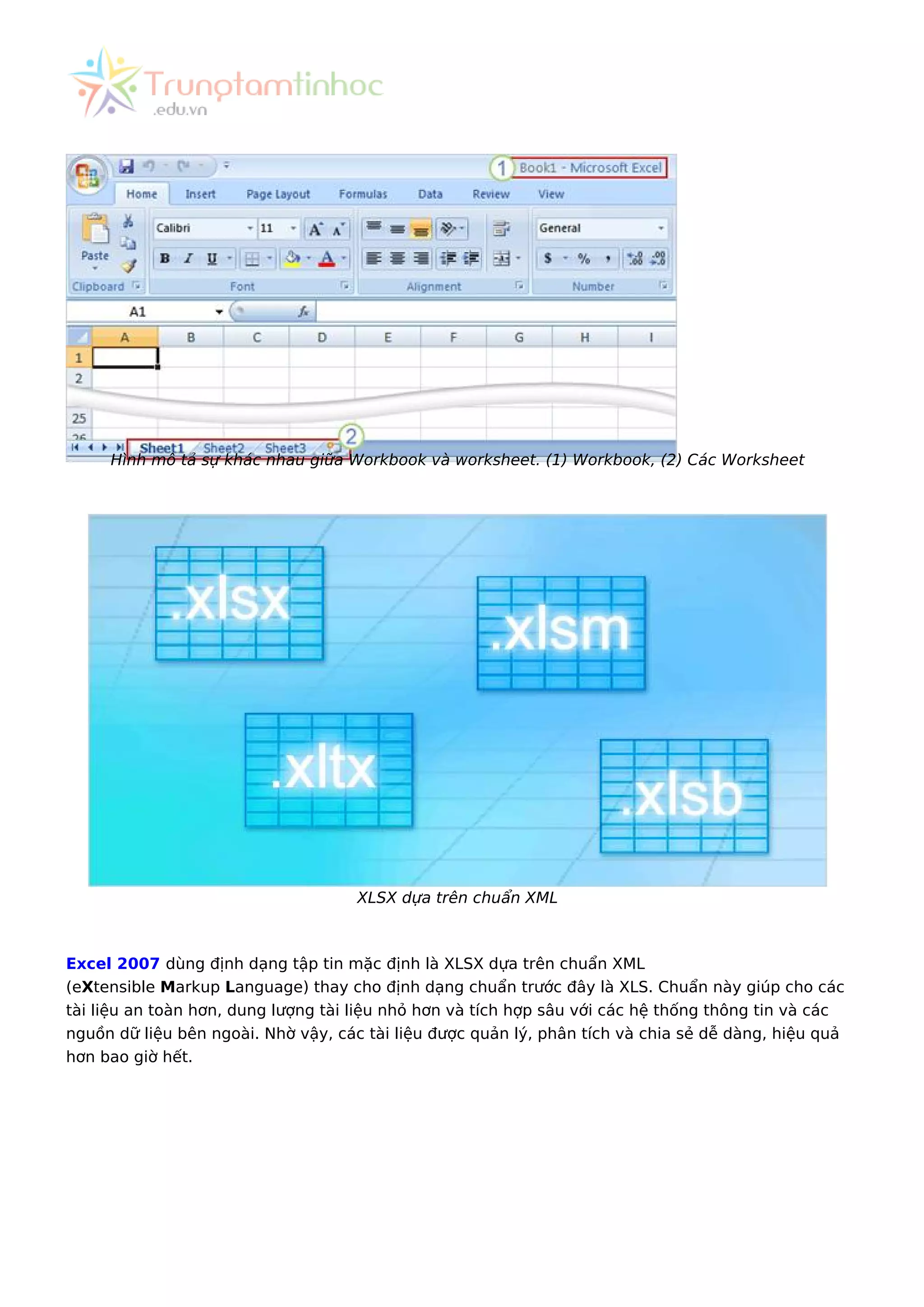 Hình mô tả sự khác nhau giữa Workbook và worksheet. (1) Workbook, (2) Các Worksheet
XLSX dựa trên chuẩn XML
Excel 2007 dùng định dạng tập tin mặc định là XLSX dựa trên chuẩn XML
(eXtensible Markup Language) thay cho định dạng chuẩn trước đây là XLS. Chuẩn này giúp cho các
tài liệu an toàn hơn, dung lượng tài liệu nhỏ hơn và tích hợp sâu với các hệ thống thông tin và các
nguồn dữ liệu bên ngoài. Nhờ vậy, các tài liệu được quản lý, phân tích và chia sẻ dễ dàng, hiệu quả
hơn bao giờ hết.
 
