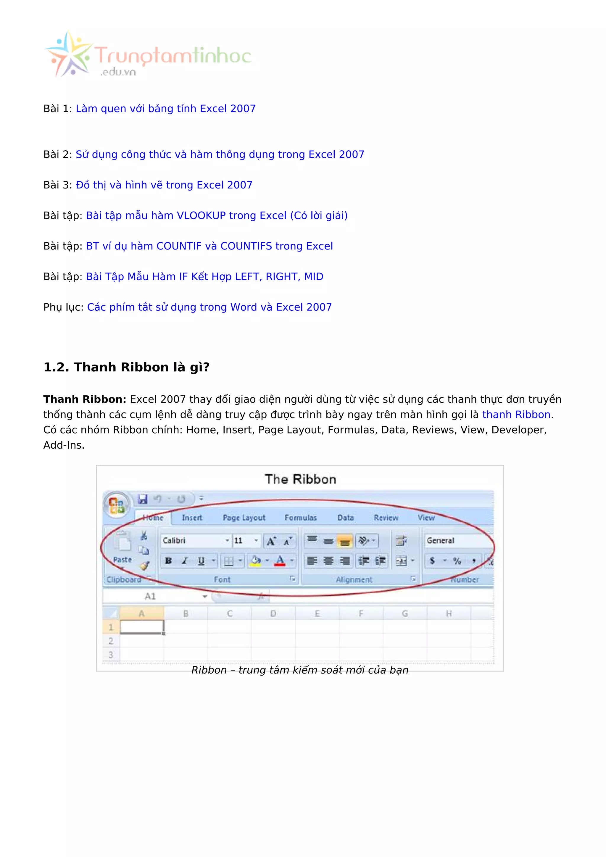 Bài 1: Làm quen với bảng tính Excel 2007
Bài 2: Sử dụng công thức và hàm thông dụng trong Excel 2007
Bài 3: Đồ thị và hình vẽ trong Excel 2007
Bài tập: Bài tập mẫu hàm VLOOKUP trong Excel (Có lời giải)
Bài tập: BT ví dụ hàm COUNTIF và COUNTIFS trong Excel
Bài tập: Bài Tập Mẫu Hàm IF Kết Hợp LEFT, RIGHT, MID
Phụ lục: Các phím tắt sử dụng trong Word và Excel 2007
1.2. Thanh Ribbon là gì?
Thanh Ribbon: Excel 2007 thay đổi giao diện người dùng từ việc sử dụng các thanh thực đơn truyền
thống thành các cụm lệnh dễ dàng truy cập được trình bày ngay trên màn hình gọi là thanh Ribbon.
Có các nhóm Ribbon chính: Home, Insert, Page Layout, Formulas, Data, Reviews, View, Developer,
Add-Ins.
Ribbon – trung tâm kiểm soát mới của bạn
 