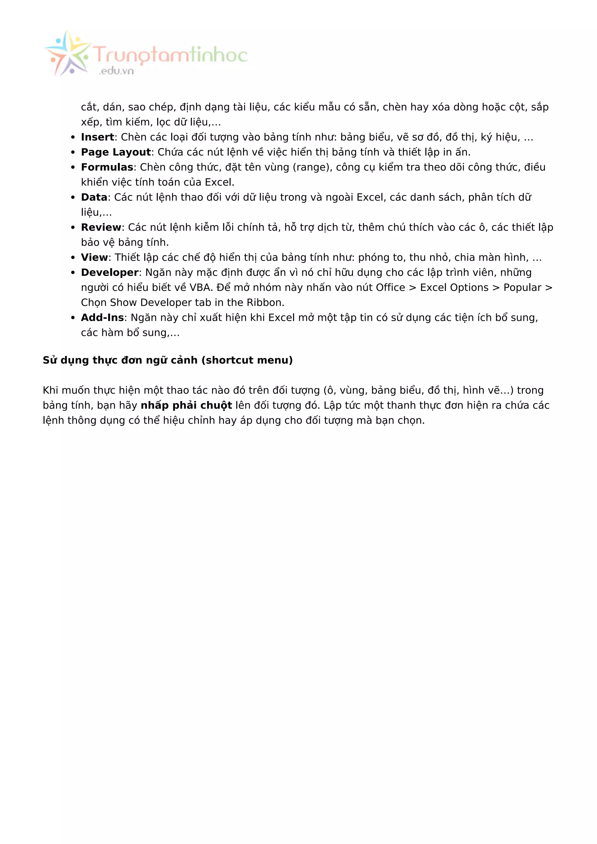 cắt, dán, sao chép, định dạng tài liệu, các kiểu mẫu có sẵn, chèn hay xóa dòng hoặc cột, sắp
xếp, tìm kiếm, lọc dữ liệu,…
Insert: Chèn các loại đối tượng vào bảng tính như: bảng biểu, vẽ sơ đồ, đồ thị, ký hiệu, …
Page Layout: Chứa các nút lệnh về việc hiển thị bảng tính và thiết lập in ấn.
Formulas: Chèn công thức, đặt tên vùng (range), công cụ kiểm tra theo dõi công thức, điều
khiển việc tính toán của Excel.
Data: Các nút lệnh thao đối với dữ liệu trong và ngoài Excel, các danh sách, phân tích dữ
liệu,…
Review: Các nút lệnh kiễm lỗi chính tả, hỗ trợ dịch từ, thêm chú thích vào các ô, các thiết lập
bảo vệ bảng tính.
View: Thiết lập các chế độ hiển thị của bảng tính như: phóng to, thu nhỏ, chia màn hình, …
Developer: Ngăn này mặc định được ẩn vì nó chỉ hữu dụng cho các lập trình viên, những
người có hiểu biết về VBA. Để mở nhóm này nhấn vào nút Office > Excel Options > Popular >
Chọn Show Developer tab in the Ribbon.
Add-Ins: Ngăn này chỉ xuất hiện khi Excel mở một tập tin có sử dụng các tiện ích bổ sung,
các hàm bổ sung,…
Sử dụng thực đơn ngữ cảnh (shortcut menu)
Khi muốn thực hiện một thao tác nào đó trên đối tượng (ô, vùng, bảng biểu, đồ thị, hình vẽ…) trong
bảng tính, bạn hãy nhấp phải chuột lên đối tượng đó. Lập tức một thanh thực đơn hiện ra chứa các
lệnh thông dụng có thể hiệu chỉnh hay áp dụng cho đối tượng mà bạn chọn.
 