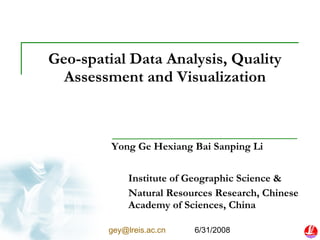 Geo-spatial Data Analysis, Quality Assessment and Visualization Yong Ge Hexiang Bai Sanping Li Institute of Geographic Science & Natural Resources Research, Chinese Academy of Sciences, China [email_address]   6/31/2008 