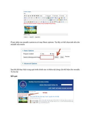 Ở góc phải của moudle custom ta có mục Basic options: Tại đây có thể chọn ảnh nền cho
moudle nếu muốn




Sau khi đã thực hiện xong quá trình chỉnh sửa và thêm nội dung cần thể hiện cho moudle.
Ta lưu lại

Kết quả
 