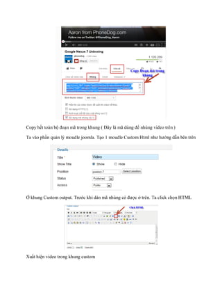 Copy hết toàn bộ đoạn mã trong khung ( Đây là mã dùng để nhúng video trên )

Ta vào phần quản lý moudle joomla. Tạo 1 moudle Custom Html như hướng dẫn bên trên




Ở khung Custom output. Trước khi dán mã nhúng có được ở trên. Ta click chọn HTML




Xuất hiện video trong khung custom
 