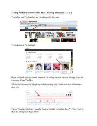 3. Dùng Module Custom để chèn Nhạc ( Từ zing, nhaccuatoi .... v.v..)

Ta sẻ chọn một Playlist nhạc bất kỳ mà ta muốn chèn vào




Ta click chọn 1 Playlist bất kỳ




Ở góc dưới mỗi Playlist có một đoạn mã. Để nhúng list nhạc và web. Ta copy đoạn mã
trong mục Copy Vào blog.

Nếu muốn đoạn nhạc tự động Play ta chọn tự động play. Muốn làm nhạc nền ta chọn
nhạc nền




Tương Tự ta tiến hành tạo 1 moudle Custom Html để chèn nhạc. Lưu Ý: Chọn Html và
chèn mã nhúng ta có được ở trên
 
