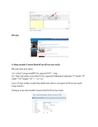 Kết quả




4. Dùng moudle Custom Html để tạo hỗ trợ trực tuyến

Mã code chèn nick yahoo

<p><a href="ymsgr:sendIM? lee_nguyen2310"> <img
src="http://opi.yahoo.com/online?u=lee_nguyen2310&amp;m=g&amp;t=2" border="0"
width="125" height="25" /> </a></p>

Lưu ý: Ở mục in đậm. ta phải thay thành nick yahoo ( của người sẽ hỗ trợ trực tuyến
trong website ).

Tương tự ta tạo một moudle Custom Html là hỗ trợ trực tuyến
 