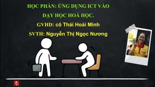 HỌC PHẦN: ỨNG DỤNG ICT VÀO
DẠY HỌC HOÁ HỌC.
GVHD: cô Thái Hoài Minh
SVTH: Nguyễn Thị Ngọc Nương
 