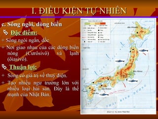 c. Sông ngòi, dòng biển    Đặc điểm: + Sông ngòi ngắn, dốc + Nơi giao nhau của các dòng biển nóng (Cưrôsivô) và lạnh (ôiasivô).    Thuận lợi: +   Sông có giá trị về thuỷ điện. + Tạo nhiều ngư trường lớn với nhiều loại hải sản. Đây là thế mạnh của Nhật Bản. I. ĐIỀU KIỆN TỰ NHIÊN 