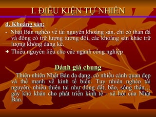 d. Khoáng sản:   -  Nhật Bản nghèo về tài nguyên khoáng sản, chỉ có than đá và đồng có trữ lượng tương đối, các khoáng sản khác trữ lượng không dáng kể. Thiếu nguyên liệu cho các ngành công nghiệp Đánh giá chung Thiên nhiên Nhật Bản đa dạng, có nhiều cảnh quan đẹp và thế mạnh về kinh tế biển. Tuy nhiên nghèo tài nguyên, nhiều thiên tai như động đất, bão, sóng thần… gây khó khăn cho phát triển kinh tế - xã hội của Nhật Bản. I. ĐIỀU KIỆN TỰ NHIÊN 