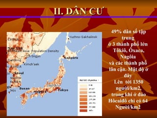 II. DÂN CƯ 49% dân số tập trung  ở 3 thành phố lớn  Tôkiô, Ôxaca, Nagôia  và các thành phố  lân cận. Mật độ ở đây  Lên  tới 1350 người/km2, trong khi ở đảo  Hôcaiđô chỉ có 64  Người/km2   