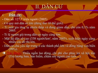 Dân cư: -  Dân số: 127,7 triệu người (2005) - Có quy mô dân số lớn (đứng thư 10 thế giới). - Tỉ suất gia tăng tự nhiên thấp và đang giảm dần, chỉ còn 0,1% năm 2005. - Tỉ lệ người già trong dân cư ngày càng lớn. - Mật độ dân số cao (338 người/km 2 , năm 2005), xuất hiện ngày càng nhiều các đô thị lớn. - Dân cư chủ yếu tập trung ở các thành phố lớn và đồng bằng ven biển (90%).    Tác động:  Thiếu ngồn lao động, chi phí cho phúc lợi xã hội lớn (Trả lương hưu, bảo hiểm, chăm sóc người cao tuổi…). II. DÂN CƯ 