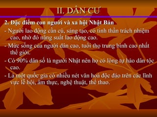 2. Đặc điểm con người và xa hội Nhật Bản - Người lao động cần cù, sáng tạo, có tinh thần trách nhiệm cao, nhờ đó năng suất lao động cao. - Mức sống của người dân cao, tuổi thọ trung bình cao nhất thế giới. - Có 90% dân số là người Nhật nên họ có lòng tự hào dân tộc cao. - Là một quốc gia có nhiều nét văn hoá độc đáo trên các lĩnh vực lễ hội, ẩm thực, nghệ thuật, thể thao. II. DÂN CƯ 