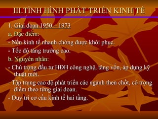 III.TÌNH HÌNH PHÁT TRIỂN KINH TẾ 1.  Giai đoạn 1950 – 1973 a. Đặc điểm: - Nền kinh tế nhanh chóng được khôi phục. - Tốc độ tăng trưởng cao. b. Nguyên nhân: - Chú trọng đầu tư HĐH công nghệ, tăng vốn, áp dụng kỹ thuật mới. - Tập trung cao độ phát triển các ngành then chốt, có trọng điểm theo từng giai đoạn. - Duy trì cơ cấu kinh tế hai tầng. 