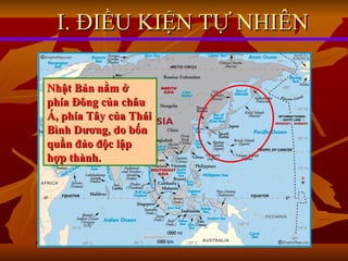 I. ĐIỀU KIỆN TỰ NHIÊN Nhật Bản nằm ở phía Đông của châu Á, phía Tây của Thái Bình Dương, do bốn quần đảo độc lập hợp thành. 