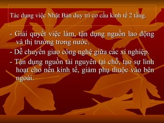 Tác dụng việc Nhật Bản duy trì cơ cấu kinh tế 2 tầng. - Giải quyết việc làm, tận dụng nguồn lao động và thị trường trong nước. - Dễ chuyển giao công nghệ giữa các xí nghiệp. - Tận dụng nguồn tài nguyên tại chỗ, tạo sự linh hoạt cho nền kinh tế, giảm phụ thuộc vào bên ngoài.  