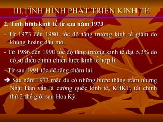 III.TÌNH HÌNH PHÁT TRIỂN KINH TẾ 2. Tình hình kinh tế từ sau năm 1973 - Từ 1973 đến 1980, tốc độ tăng trưởng kinh tế giảm do khủng hoảng dầu mỏ. - Từ 1986 đến 1990 tốc độ tăng trưởng kinh tế đạt 5,3% do có sự điều chỉnh chiến lược kinh tế hợp lí. - Từ sau 1991 tốc độ tăng chậm lại.    Sau năm 1973 mặc dù có những bước thăng trầm nhưng Nhật Bản vẫn là cường quốc kinh tế, KHKT, tài chính thứ 2 thế giới sau Hoa Kỳ. 