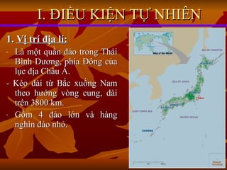 I. ĐIỀU KIỆN TỰ NHIÊN 1.  Vị trí địa lí: Là một quần đảo trong Thái Bình Dương, phía Đông của lục địa Châu Á. - Kéo dài từ Bắc xuống Nam theo hướng vòng cung, dài trên 3800 km. Gồm 4 đảo lớn và hàng nghìn đảo nhỏ. 