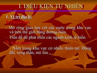 1.  Vị trí địa lí:  Thuận lợi: - Mở rộng giao lưu với các nước trong khu vực và trên thế giới bằng đường biển.  Tiền đề để phát triển các ngành kinh tế biển.    Khó khăn: Nằm trong khu vực có nhiều thiên tai: Động đất, sóng thần, núi lửa... I. ĐIỀU KIỆN TỰ NHIÊN 
