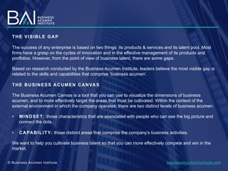 THE VISIBLE GAP
The success of any enterprise is based on two things: its products & services and its talent pool. Most
firms have a grasp on the cycles of innovation and in the effective management of its products and
portfolios. However, from the point of view of business talent, there are some gaps.
Based on research conducted by the Business Acumen Institute, leaders believe the most visible gap is
related to the skills and capabilities that comprise ‘business acumen’.
THE BUSINESS ACUMEN CANVAS
The Business Acumen Canvas is a tool that you can use to visualize the dimensions of business
acumen, and to more effectively target the areas that must be cultivated. Within the context of the
external environment in which the company operates, there are two distinct levels of business acumen:
•  MINDSET: those characteristics that are associated with people who can see the big picture and
connect the dots.
•  CAPABILITY: those distinct areas that comprise the company’s business activities.
We want to help you cultivate business talent so that you can more effectively compete and win in the
market.
businessacumeninstitute.com© Business Acumen Institute
 